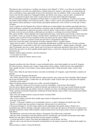 Não brincava mais com bonecas, é verdade; suas bonecas eram “Edgard” e “Sofia”, ou as flores de seu jardim. Mas
também ninguém a via tomar ares melancólicos e atitudes pensativas, suspirar a cada instante, ou recitar poesias de
amor, acentuando as frases apaixonadas do poeta. Em uma palavra, não era romântica. Tinha a suas amigas afeição
sincera; mas não lhes emprestava a linguagem ardente, que afetam certas moças, e que faz supor, sob pretexto de
amizade, a expansão de algum amor oculto, ou pelo menos de um amor ideal criado pela imaginação.
Por isso dificilmente podiam os adoradores de Guida iludir-se a respeito de sua indiferença. As palavras da menina
não tinham sentido ambíguo, nem misteriosa alusão; o olhar, o sorriso, o gesto eram transparentes e não conheciam o
jogo cruel de semear esperanças e excitar desejos, para depois machucá-los, como as flores ou as fitas que se trouxe
no cabelo.
Assim o espírito sério de Nogueira não se deixava embair por seu amor-próprio; ele acreditava que Guida não dava a
menor preferência a qualquer de seus adoradores; mas pensava que de repende podia seu coração desabrochar, e nesse
momento se despertariam as impressões gravadas n’alma da menina. Toda sua tática se limitava a imprimir no espírito
de Guida, como em uma cera branda, a admiração por seu talento e a confiança em seu futuro brilhante.
Mas, apesar de hábil, o futuro deputado estava apaixonado pela moça, e tanto bastava para tirar-lhe a calma necessária
de seu plano. Assim, na ocasião do almoço, ouvindo referir o incidente do serviço prestado por Nunes, tivera uma
suspeita; e para esclarecê-la fizera a propósito da flor uma alusão que lhe valera a réplica irônica da moça.
Arrependera-se e esperava a primeira ocasião para desvanecer a desagradável impressão.
Eram estas cismas que ainda o preocupavam no jardim, enquanto fumava o segundo charuto:
- Quem será esse moço?... dizia ele consigo, arrancando distraidamente as pétalas de uma rosa. Foi hoje a primeira
vez? Guida passeia a cavalo todos os dias; não o terá encontrado anteriormente?... Algum romance começado... quem
sabe! O Guimarães saiu com o criado. Aposto que foi em busca do sujeito para apresentá-lo hoje mesmo. Não há
dúvida! Por que motivo ela daria tamanha atenção àquele boneco, se não fosse o desejo de obter dele um serviço? E o
tolo prestou-se!...
Nogueira meditou alguns instantes, e por fim murmurou:
- A coisa desta vez é séria!
Atirando fora aponta do charuto, entrou na sala.
X
Enquanto sucediam estes fatos, Ricardo, a causa involuntária deles, estava bem tranqüilo em casa de D. Joaquina.
De volta do passeio, saboreou com o amigo o frugal almoço da boa senhora. Ainda estavam à mesa galhofando e
rindo, quando ouviram o som do búzio, e pouco depois apareceu-lhes o Simão pescador, alegre, corado e bem
disposto.
Trazia várias selhas de cipó cheias de peixe; uma delas era destinada a D. Joaquina, a quem Gertrudes a mandava de
presente.
- Oh! já está bom? Perguntou-lhe Ricardo.
- Ora, senhor; para bem dizer, não tinha moléstia; andava banzeiro, mas a moça me trouxe felicidade. Depois daquele
dia em que ela ralhou comigo, o senhor bem viu, não há mãos a medir. É peixe tanto, que a rede quase não agüenta.
- Está bom; estimo muito!
Depois de algumas palavras trocadas com a velha, o pescador despediu-se:
- Adeus, sinhá dona. Ainda vou levar este peixe à casa do comendador, o pai da moça. Bom freguês!
Este fato deixou alguma impressão no espírito de Ricardo, que lembrou-se da cena a que assistira domingo passado.
Haverá criaturas abençoadas, que tenham o dom de comunicar aos outros sua influência propícia? pensou o moço.
Tendo a presença do pescador despertado a lembrança de Guida, Ricardo contou a Fábio o seu encontro pela manhã e
o incidente da flor.
- Bem, creio que sempre tomamos a praça de assalto! exclamou Fábio.
- Não abandonas tua idéia!
- Ora, se fosse comigo o encontro desta manhã, agora estaria eu almoçando em casa do Soares.
- E de que te servia isto?
- De quê?... É bom que o dinheiro vá-se acostumando conosco, e o meio é chegarmo-nos àqueles que o têm.
- Receio ao contrário que nossa pobreza o importune, indo procurá-lo no meio do luxo.
A discussão prolongou-se. Os dois amigos ainda estavam empenhados nela quando chegou o Daniel com a
incumbência que sabemos. Ricardo, a princípio surpreso pelo convite que não esperava, não hesitou na resposta que o
português transmitiu a Guida. Fábio tomando o amigo de parte instou com ele para aceitar a fineza do capitalista; mas
nada obteve.
- Decididamente, assim não iremos para adiante; é desenganar, disse Fábio muito contrariado.
- Não tens razão; é justamente assim que podemos merecer consideração, não aceitando uma posição menos digna.
Reflete bem: que figura ridícula não havíamos de fazer naquela sociedade?
- A mesma que fazem os outros. Nem todos que freqüentam a casa do Soares, são ricos.
- Decerto; mas os que não têm um tratamento correspondente ou são amigos ou parasitas. Nenhum destes papéis nos
cabe.
Fábio levantou os ombros. Tornou-lhe Ricardo:
 