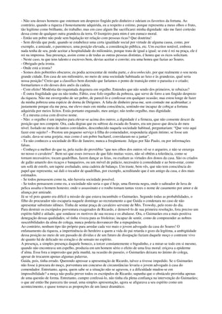 - Não sou desses homens que ostentam um desprezo fingido pelo dinheiro e odeiam os favoritos da fortuna. Ao
contrário, quando a riqueza é honestamente adquirida, eu a respeito e estimo, porque representa a meus olhos o fruto,
tão legítimo como brilhante, do trabalho; mas em caso algum lhe sacrificarei minha dignidade: não me farei cortesão
dessa como de qualquer outra grandeza da terra. O lisonjeiro para mim é um eunuco moral.
- Então um pobre não pode sem bajulação ter relação com pessoas ricas? Que doutrina!
- Sem dúvida que pode, quando se estabelece uma certa igualdade social por virtude de alguma causa, como, por
exemplo, a amizade, o parentesco, uma posição elevada, a consideração pública, etc. Um escritor notável, embora
nada tenha de seu, pode aceitar a hospitalidade do milionário, porque trata de igual a igual; se este é rei na praça, ele é
rei na imprensa. Sua presença, assim como a de todas as outras pessoas distintas, é honra que os ricos solicitam.
- Neste caso, tu que tens talento e escreves bem, devias aceitar o convite; era uma honra que fazias ao Soares.
- Obrigado pela ironia.
- Onde está a ironia?
- Somos dois pobretões obscuros; eu podia acrescentar de minha parte, e desconhecido, por que realmente o sou nesta
grande cidade. Em casa de um milionário, no meio de uma sociedade habituada ao luxo e às grandezas, qual seria
nossa posição? Creio que a classifico bem dizendo que faríamos o ponto de transição entre o parasita e o criado;
formaríamos o elo desses dois anéis da cadeia.
- Com efeito! Modéstia tão requintada degenera em orgulho. Entendes que não sendo dos primeiros, te rebaixas?
- É outra fragilidade que eu não tenho, Fábio, esse fofo orgulho da pobreza, que serve de forro a um fingido desprezo
da riqueza. Não me envergonho de ser pobre, de parecê-lo e confessar em qualquer ocasião; mas estou longe de fazer
da minha pobreza uma espécie de dorna de Diógenes. A falta de dinheiro pesa-me, sem contudo me acabrunhar; e
justamente porque ela me pesa, me elevo mais em minha consciência, sentindo-me incapaz de cobiçar a fortuna
adquirida por meios lícitos. Estás portanto enganado, meu amigo; não tenho orgulho, mas dignidade.
- É a mesma coisa com diverso nome.
- Não: o orgulho é um impulso para elevar-se acima dos outros; a dignidade é a firmeza, que não consente descer da
posição que nos compete. Ora, cada degrau que eu subisse da escada do Soares, era um passo que descia do meu
nível. Isolado no meio de tantos convidados, desconhecido naquela sociedade habitual, perguntariam: “Que veio aqui
fazer este sujeito? – Prestou um pequeno serviço à filha do comendador, responderia algum íntimo; se fosse um
criado, dava-se uma gorjeta; mas como é um pobre bacharel, convidaram-no a jantar”.
- Tu não conheces a sociedade do Rio de Janeiro; nunca a freqüentaste. Julgas por São Paulo, ou por informações
falsas.
- Conheço-a melhor do que tu, pela razão do provérbio “que nos olhos dos outros vê-se o argueiro, e não se enxerga
no nosso o cavaleiro”. Bem sei que esses intrusos de que falo muitas vezes, não só obtêm a tolerância, como se
tornam necessários; tocam quadrilhas, fazem dançar as feias, ou exaltam as virtudes dos donos da casa. São os criados
de galão amarelo dos ricaços e banqueiros, ou um móvel de palácio, necessário à comodidade e ao bem-estar, como
um sofá de estofo, um tapete aveludado, uma cadeira de balanço. Um traste, bem vês, que não tem consciência do
papel que representa; sai dali o tocador de quadrilhas, por exemplo, acreditando que é um amigo da casa, e dos mais
estimados.
- Se todos pensassem como tu, não haveria sociedade possível.
- Se todos pensassem como eu, a sociedade não seria o que é hoje, uma floresta negra, onde o salteador de luva de
pelica assalta o homem honesto; onde o assassinato e o roubo tomam tantas vezes o nome de casamento por amor e de
aliança por amizade.
Já se vê pois quanto era difícil a missão de que estava incumbido o Guimarães. Segundo todas as probabilidades, o
filho do procurador não escaparia naquele domingo ao recrutamento a que Guida o condenara no caso de não
apresentar substituto idôneo. Tinha de sentar praça de cavaleiro servente de Mrs. Trowshy, pelo resto do dia.
Para destruir os escrúpulos porventura exagerados de Ricardo, e demovê-lo de sua primeira resolução, fora preciso um
espírito hábil e atilado, que sondasse os motivos de sua recusa e os abalasse. Ora, o Guimarães era a mais positiva
denegação dessas qualidades; só tinha viveza para as frioleiras; incapaz de sentir, como de compreender as nobres
suscetibilidades da alma do colega, nunca poderia desvanecer-lhe a repugnância.
Ao contrário, nenhum tipo tão próprio para arredar cada vez mais o jovem advogado da casa do Soares! O
enfatuamento da riqueza, a impertinência do herdeiro a quem a vida do pai retarda o gozo da legítima, a ambigüidade
dessa posição no meio de um passado de dívidas e de um futuro de dissipação faziam daquele moço o contraste vivo
de quanto há de delicado no coração e de sensato no espírito.
A presença, a simples presença daquele boneco, a torcer constantemente o bigodinho, e a mirar-se todo em si mesmo,
quando não encontrava um espelho, produzia em um homem sério o efeito de uma lixa moral: eriçava a epiderme
d’alma. Essa fora a impressão que pela manhã, na ocasião do passeio, o Guimarães deixara no ânimo do colega,
apesar de trocarem apenas algumas palavras.
Guida, pois, tinha errado. Querendo apressar a apresentação de Ricardo, talvez a tivesse impedido. Se o Guimarães
não fosse à procura do moço, porventura um concurso de circunstâncias levaria o jovem advogado à casa do
comendador. Entretanto, agora, quem sabe se a situação não se agravou, e a dificuldade mudou-se em
impossibilidade? a moça não podia prever todos os escrúpulos de Ricardo; supunha que o obstáculo provinha apenas
de uma questão de forma. Entretanto, cumpre confessá-lo, não tinha ela plena confiança na intervenção do Guimarães;
o que até então lhe parecera tão usual, uma simples apresentação, agora se afigurava a seu espírito como um
acontecimento, e quase tomava as proporções de um lance dramático.
 