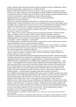 notado o arbusto coberto das lindas pérolas douradas. Cansado de esperar o desabrochar, supôs a
florescência já passada, e naquilo que via, o embrião do fruto.
Depois de olhar a flor agreste com enlevos de artista, o moço, que procurava qualquer modelo,
lembrou-se de copiar o arbusto em uma das páginas do álbum. Escolheu a posição, aproveitando
os acidentes do terreno em ladeira, para servir-lhe de mesa. De joelhos na grama, debruçado sobre
o declive de um barranco, traçou rapidamente a lápis o esboço da planta.
Enquanto descansava, examinou de novo a flor do ramo que tinha quebrado:
- Que bela cor de ouro! murmurou.
Então com as impressões poéticas da flor agreste se enlearam outras cismas que absorveram
completamente o espírito de Ricardo. Como a seiva exuberante de uma árvore, que rompe a casca
e borbulha aqui e ali pelo tronco em fios de resina, assim os pensamentos que enchiam a alma do
mancebo se escapavam de vez em quando nas palavras entrecortadas de um monólogo.
- Ouro!... ouro!... És o rei do mundo, rei absoluto, autocrata de todas as grandezas da terra! Tu, sim, tu reinas e
governas, sem lei, sem opinião, sem parlamento, sem ministros responsáveis!... Não tens nenhum desses trambolhos
que arrastam os soberanos constitucionais.
“Lei?... Que lei é a tua, senão o capricho com que escarneces dos homens? Tu dizes ao pobre,
cobiça; ao opulento, gasta; ao ladrão, rouba; e a todos, grandes e pequenos, adorai-me...
“Opinião?... Quem faz esse rumor que nos atordoa os ouvidos e a que chamam pomposamente
opinião pública? Tu, que sustentas os jornais, pagas os jantares, ofereces lindos presentes, estreitas
as amizades, e nutres a admiração e o entusiasmo!”
O monólogo expirou nos lábios do moço; porém a expressão de seu rosto indicava que o espírito
seguia mentalmente o sucessivo desenvolvimento da idéia.
- Todos nós, bons ou maus, somos súditos de tua majestade, com a diferença que os maus te bajulam e se arrastam a
teus pés para satisfação de ignóbeis instintos; enquanto que os homens honestos te respeitam como um grande poder,
te servem para se robustecerem com tua força, mas não te sacrificam a dignidade e a virtude.
Um sorriso amargo pairou nos lábios de Ricardo:
- Por isso, como todos os reis, tu repeles quase sempre essas almas de rija têmpera, que não se dobram a teus
caprichos. Preferes os lisonjeiros, os corações de cortiça, as almas de esponja, que à vontade se embebem ou se
encharcam daquilo que te apraz ou te repugna.
A sombra de algum pensamento mais desanimador perpassou-lhe na fronte, e derramou-lhe pelo
semblante uma expressão de melancolia. As pálpebras cerraram-se como se a luz do sol ofendesse
a penumbra d’alma em que dormiam as mágoas íntimas e as queridas reminiscências:
- Minha felicidade, a felicidade de uma família inteira, depende de ti, de um teu bafejo!... Vinte
contos!... Uma migalha das tuas imensas riquezas. Dizem que milionários já deram mais, muito
mais, para terem direito a um nome de cinco letras! Quatro contos cada letra! Há mulheres que
levam ao baile algumas noites, durante sua vida, jóias que valem dez vezes mais do que essa
quantia! Quanto não custa cada hora daquele prazer! Entretanto não são cinco letras, são oito
criaturas, não são horas apenas, são anos, são vidas de amor e ventura, que eu obteria com esta
miserável quantia... miserável para os opulentos; para mim um tesouro, um futuro!...
Sob a influência da profunda cisma, Ricardo tinha a pouco e pouco mudado a posição, que tomara
para desenhar. O corpo debruçado anteriormente sobre o declive, que servira de mesa, inclinou-se
insensivelmente para o lado, firmando-se no cotovelo. Assim com a cabeça apoiada na mão
esquerda, quase deitado sobre a relva, como sobre um divã, prosseguia o moço nos seus
devaneios, com os olhos fitos na flor, que embalançava-se lentamente aos movimentos dos dedos.
- Bastava uma tira de papel, um bilhete de loteria, ou uma carta de jogar, para dar-me essa quantia, o preço de minha
felicidade, a saúde de minha mãe, o casamento de Luisinha e... Ah! Quantas vezes não me tenho embalado nestas
ilusões sedutoras, nestes sonhos d’ouro! São como tu, linda flor, os meus sonhos d’ouro. Brota uma tênue esperança,
assim como o teu botão; vai crescendo lentamente, no meio de ânsias e dúvidas; afinal desabrocha em flor; mas é flor
do vento, que logo murcha. Também tu não vives mais que um dia!... Nisto nos parecemos bem; constante a
preocupação; o sorriso efêmero; tua preocupação é vegetar, a minha, pensar!
Decorrido um momento, o semblante de Ricardo expandiu-se:
- Há tanto tempo que vejo esta planta, e não lhe conhecia a flor!... Quem sabe? Talvez seja o anúncio do primeiro
sorriso da fortuna!
Logo zombou de sua lembrança, e da puerilidade daquela superstição. Mas, longe de a repelir, embebeu-se na ilusão.
Todos nós temos em nossa alma um cantinho, que, apesar dos anos, da experiência e dos trabalhos, fica menino até
 