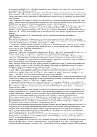 própria na sua qualidade de dote milionário, disputado por tantos adoradores, não era um altar onde se queimavam
como incenso tantos despeitos e ciúmes?
Entretando a palavra grave de Ricardo, a opinião severa desse desconhecido, pronunciada com a calma e firmeza da
razão, traspassou a alma da moça de uma sensação desagradável. O olhar que ela deixou cair sobre os dois moços, foi
de desdenhosa altivez; mas a eletricidade do lampejo bem indicava que o coração se confrangera, e o céu dessa alma
pura se toldara.
- Ora! dizia Guida interiormente ao chegar à casa, que me importa a opinião desse moço a meu respeito! Não tenho
juízo?... Mas não ando aos beijos com as flores que encontro! Não pareço uma criança, apesar de ter dezesseis anos?...
Se há homens que, mesmo de cabelos brancos, ainda são meninos... Não é de admirar...
Durante o resto do dia não se lembrou do incidente; mas à tarde, a cena provocada por “Sofia” avivou as impressões
da manhã, dando-lhes porém novo aspecto. O mancebo, que lhe aparecera de manhã como um pensador grave,
mostrava-se agora elegante cavaleiro; por outro lado, ela, que se queixara interiormente da censura do desconhecido,
não acabava de a justificar arriscando a vidad e um homem com um de seus caprichos, a posse da cachorrinha mal-
educada?
Quando Ricardo desapareceu na volta do caminho, uma voz murmurou num cantinho da consciência:
- Ele tinha razão!...
Depois estas preocupações se afogaram de novo no entretenimento da conversa e da música. Só ressurgiram um
momento, antes de adormecer, nesse crepúsculo da alma entre a vigília e o sono, quando as impressões do dia flutuam
vagamente diante do espírito como objetos que se imegem na sombra.
A imagem de Ricardo beijando a flor perpassou no meio da visão. Nessa hora em que a travessura do gênio alegre já
estava sopitada, o coração expandiu-se. Guida pensou que devia ser ardente e sincero aquele amor que exalava, no
ermo, à face de Deus; talvez fosse um amor infeliz.
Se eu pudesse saber a sua história!
Adormeceu; e sonhou que encontrara a florzinha agreste cor de ouro, e que esta lhe contara a razão por que o moço a
beijava. Mas de manhã não se lembrava mais da história; só lhe ficara a imagem fugitiva do sonho.
As moças afagam muito os sonhos, quase tanto como costumam as mães aos primeiros filhos. A razão é porque os
sonhos são os primeiros filhos da imaginação da menina que chega à adolescência. Os desejos vagos, as tímidas
esperanças, os perfumes do coração, que não se animam a exalar-se durante o dia, rescendem à noite, no abandono do
sono, como o aroma de certas flores que só abrem com o orvalho.
Guida ocupou-se durante o dia com o seu sonho; e passando pelo mesmo lugar onde na véspera encontrara Ricardo,
desejou ver a flor e conhecê-la. Viu com efeito; achou-a muito linda; desde esse dia ficaram amigas. Sempre que
vinha desses lados quebrava alguns ramos, que levava consigo.
A lembrança de Ricardo se apagara completamente do espírito de Guida, e do primeiro encontro não restava outro
vestígio senão a afeição à linda florzinha agreste, quando o encontro na “Cascatinha” veio debuxar outra vez a
reminiscência fugitiva. Guida, que já havia notado o garbo e a beleza do “Galgo”, pôde então contemplá-lo a seu
gosto; e a estampa do lindo cavalo foi a recordação que lhe ficou desse domingo.
Mais tarde o acaso lhe deparou a ocasião de ver a aquarela do álbum de Ricardo. A suspeita ou pressentimento de que
o desenho representava seu vulto a cavalo, excitou-lhe vivamente a curiosidade. Ela daria sem hesitar o mais querido
dos seus caprichos, “Edgard” ou “Sofia”, para ver aquela paisagem.
A imagem de Ricardo, passada a primeira impressão, desmaiava a pouco e pouco. Os últimos encontros já não lhe
destacavam os contornos: o vulto do desconhecido permanecia vago, indistinto, no fundo das reminiscências da moça.
Fora um homem, um homem qualquer, que passara um momento no horizonte de sua existência, e só lhe aparecia
agora como uma sombra.
O que estava bem gravado na alma de Guida, o que ela afagava em algum momento de cisma, não era o moço, não;
mas coisa muito diversa. Era a linda flor agreste, a quem amava; era o formoso cavalo, que desejava ardentemente
possuir; era finalmente a aquarela do álbum, que ansiava por ver Ricardo não figurava nas recordações da menina,
senão como um amigo da flor amada, como o dono do cavalo cobiçado, e o autor do desenho misterioso.
Sem dúvida era agradável ao espírito de Guida que a pessoa ligada a ela por essas relações, fosse um moço distinto
pela inteligência e educação. Nas poucas vezes que de relançe vira o advogado, a moça tinha reconhecido ou antes
pressentido nele com o tato da mulher os dotes do espírito e do coração. Por isso consentia que a lembrança do
desconhecido se associasse em sua memória aos objetos de seu desvelo.
O encontro daquela manhã não mudara a situação do espírito de Guida. Ricardo dera novamente provas de delicadeza
e galanteria; deixara de ser um desconhecido, para assumir a posição digna que lhe davam um grau científico e uma
profissão nobre; mas seus títulos ao interesse especial da menina continuavam os mesmos. Se não fosse a flor, o
cavalo e o desenho, passaria desapercebido aos olhos da filha do milionário, ante a qual de curvavam diariamente
tantas distinções do talento, da posição e da riqueza.
Guida estimou bastante que Ricardo estivesse nas condições de ser apresentado em sua casa, e que as circunstâncias
facilitassem essa apresentação. Mas por quê? Seja embora desconsolador para o romance o motivo que influía no
coração da menina, não podemos ocultá-lo.
Desde que se estabelecessem relações com o moço, podia ela satisfazer sua curiosidade de ver a aquarela, preparava a
aquisição do lindo animal, e teria um cavaleiro destro para dirigi-la no caso de ser o “Galgo” fogoso demais para
montaria de senhora; finalmente conversaria sobre a flor querida, com alguém que também a amava. Mais tarde, quem
 