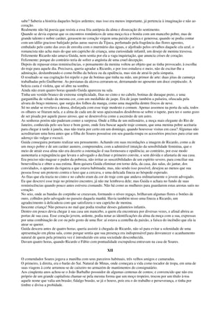 sabe? Saberia a história daqueles beijos ardentes; mas isso era menos importante, já pertencia à imaginação e não ao
coração.
Realmente não há poesia que resista a essa fria autópsia da alma e dissecação do sentimento.
Quando se devia esperar que os encontros românticos de uma moça rica e bonita com um mancebo pobre, mas de
grande talento e nobre caráter, gerassem no coração virgem uma paixão poética e generosa; quando se podia contar
com um idílio gracioso bafejado pelas auras suaves da Tijuca, perfumado pela fragrância das flores agrestes,
embalado pelo canto das aves de envolta com o murmúrio das águas, e aljofrado pelos orvalhos daquele céu azul, o
romancista não acha mais do que um capricho de criança, uma curiosidade infantil, um desejo de menina travessa.
Felizmente Ricardo não amava Guida, nem sentia por ela a vaga inquietação, que anuncia crises de coração.
Felizmente: porque do contrário teria de sofrer a angústia de uma cruel decepção.
Depois de repassar estas reminiscências, o pensamento da menina voltou ao objeto que as tinha provocado, à escolha
do traje para aquele dia. Precisava, queria agradar a Ricardo, e por isso estudava o meio, não de excitar-lhe a
admiração, deslumbrando-o como brilho da beleza ou da opulência, mas sim de atraí-lo pela simpatia.
O resultado se sua cogitação foi repelir o par de botinas que tinha na mão, um primor de arte: duas jóias de camurça
trabalhadas pelo Guilherme. As persianas da alcova cerraram-se, derramando no aposento um doce crepúsculo. A
beleza casta é violeta, que só abre na sombra.
Ainda não eram quatro horas quando Guida apareceu na sala.
Tinha um vestido branco de extrema simplicidade, fitas no cinto e no cabelo, botinas de duraque preto, e uma
gargantilha de veludo da mesma cor, com um medalhão de jaspe. Era de jaspe também a pulseira, ofuscada pela
alvura do braço mimoso, que surgia dos folhos da manga, como uma magnólia dentre frocos de neve.
Só no andar se revelava a deusa, disfarçada com esse traje modesto e comum. Apenas assomou na porta da sala, todos
os olhares se fitaram nela, e a alma de cada um de seus apaixonados desdobrou-se sobre o tapete, para ter o sumo gozo
de ser pisada por aquele passo airoso, que se desenvolvia como a ascensão de um astro.
As senhoras porém não puderam conter a surpresa. Onde a filha de um milionário, a moça mais elegante do Rio de
Janeiro, conhecida pelo seu luxo e bom gosto, onde fora buscar aquele traje comum, que uma menina pobre aceitaria
para chegar à tarde à janela, mas não traria por certo em um domingo, quando houvesse visitas em casa? Algumas não
acreditariam uma hora antes que a filha do Soares possuísse em seu guarda-roupa os acessórios precisos para criar um
adereço tão vulgar e rococó.
Guida conseguira portanto realizar seu pensamento. Achando em suas recordações a imagem de Ricardo, como a de
um moço pobre e de um caráter austero, compreendeu, com a admirável intuição da sensibilidade feminina, que o
meio de atrair essa alma não era decerto a ostentação d sua formosura e opulência; ao contrário, por esse modo
aumentaria a repugnância que levara o advogado a declinar o primeiro convite, e sem dúvida o afastaria de sua casa.
Era preciso não magoar o pudor da pobreza, não irritar as suscetibilidades de um espírito severo, para conciliar sua
benevolência e obter a sua estima. Bem quisera Guida eliminar em torno dela, da casa, das salas, do jantar, dos
convidados, o aparato da riqueza a que estava habituada; mas, não sendo isso possível, desejou ao menos que sua
pessoa fosse um protesto contra o luxo que a cercava, e uma delicada fineza ao hóspede esperado.
As fitas que ela trazia no cinto e no cabelo eram da cor do traje com que andava ordinariamente o jovem advogado.
Eu que descrevi esse traje no primeiro encontro, já não me lembrava dele; mas Guida o achara no fundo de suas
reminiscências quando pouco antes estivera cismando. Não há como as mulheres para guardarem estas arestas sutis no
coração.
No seio, onde as bandas do corpinho se cruzavam, formando o níveo regaço, brilhavam algumas flores e botões de
ouro, colhidos pelo advogado no passeio daquela manhã. Havia também nisso uma fineza a Ricardo, um
agradecimento à delicadeza com que satisfizera o seu capricho de menina.
Inocente criança! Não pensava no mal que podia resultar desses galanteios infantis.
Dentro em pouco devia chegar à sua casa um mancebo, a quem ela encontrara por diversas vezes, e afinal abrira as
portas de sua casa. Esse coração jovem, ardente, podia notar as identificações da alma da moça com a sua, expressas
por uma combinação de cor ou pelo gosto de uma flor: aí estava a centelha da paixão, a faísca do incêndio que ela ia
atear se querer.
Guida descera antes de quatro horas; queria assistir à chegada de Ricardo, não só para evitar a solenidade de uma
apresentação em plena sala, como porque sentia que sua presença era indispensável para desvanecer o acanhamento
natural de quem pela primeira vez é introduzido em uma sociedade desconhecida.
Davam quatro horas, quando Ricardo e Fábio com pontualidade escrupulosa entravam na casa de Soares.
XII
O comendador Soares jogava a manilha com seus parceiros habituais, três velhos amigos e camaradas.
O primeiro, à direita, era o barão do Saí. Natural de Minas, onde começara a vida como tocador de tropa, em uma de
suas viagens à corte arrumou-se de caixeiro no armazém de mantimentos do consignatário.
Aos cinqüenta anos achou-se o João Barbalho possuidor de algumas centenas de contos; e convencido que não era
próprio de um grande capitalista chamar-se pela mesma forma que um moço tropeiro, trocou por um título à-toa
aquele nome que valia um brasão; fidalgo brasão, se já o houve, pois era o do trabalho e perseverança, e tinha por
timbre e divisa a probidade.
 