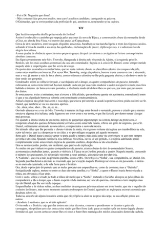 - Foi o Dr. Nogueira que disse!
- Não costumo falar por procurador, meu caro! acudiu o candidato, carregando na palavra.
O Guimarães, que se envergonhava da profissão do pai, amoitou-se, remexendo-se na cadeira.
XIV
Que luzida companhia desfila pela estrada do Jardim?
Assim é conhecido o caminho que serpeja pelas encostas da serra da Tijuca, e contornando a base da montanha desde
a Cruz, no alto da Boa Vista, vai morrer das praias de Copacabana.
Cerca de dez cavaleiros, entre os quais elegantes amazonas, baralham-se na marcha ligeira e trote dos fogosos cavalos,
soltando à brisa da manhã e aos ecos das quebradas, exclamações de prazer, réplicas joviais, e o saboroso riso da
alegria descuidosa.
A uma quadra de distância aparecia outro pequeno grupo, do qual cavaleiros e cavalgaduras faziam com o primeiro
absoluto contraste.
Era figura proeminente nele Mrs. Trowshy, flanqueada à direita pelo visconde da Aljuba, e à esquerda pelo Sr.
Benício, um dos mais assíduos comensais da casa do comendador. Seguia-os à cola o Sr. Daniel, como sempre metido
naquele sério e empertigado, que lhe servia de estojo.
Os quatro iam montados em mulas baias, que no mais cadente chouto os chocalhava dentro das roupas e da pele,
como sacos metidos em bruacas. Por vezes Mrs. Trowshy, amiga da palestra, buscou travar conversa com o visconde;
mas a voz, já prestes a sair da boca aberta, com o solavanco afundou-se-lhe pela garganta abaixo; e não houve meio de
tirar senão um gorgotão.
Condenados assim ao silêncio forçado, e sacolejados até o âmago, os quatro companheiros de passeio, temendo
esbroarem-se com o trote infernal, haviam tentado cada um por sua conta moderar o ardor à respectiva mula; mas fora
baldado o intento. As baias estavam postadas, e não havia modo de dobrar-lhes os queixos, por mais que puxassem
dos freios.
Se uma parasse, todas a imitariam; mas aí estava a dificuldade, que nenhuma queria ser a primeira; entendiam lá entre
si que a sua dignidade burresca sofreria com semelhante condescendência.
Afinal a inglesa não pôde mais com o vascolejo, que estava por um tris a sacudi-la pela boca fora; pediu socorro ao Sr.
Daniel, que também se via nos mesmos apertos.
- Se...nhor, nhor, nhor... Da...ni, ni, ni...
Ouvindo afrautar-se a voz de Mrs. Trowshy à maneira de fuga entre bemol e sustenido, pensou o criado que a mestra
ensaiava alguma ária italiana, onde figurasse um tenor com o seu nome, o que lhe fazia lá por dentro umas cócegas
mui gostosas.
Foi quando a última sílaba de seu nome, depois de gargarejar algum tempo na solnora laringe da professora, e
rompendo afinal dos queixos britanicamente cerrados como uma bala raiada, vibrou um grito de angústia, que o Sr.
Daniel, subitamente arrancado ao seu enlevo, compreendeu o susto da mestra.
No trêmulo olhar que lhe permitia o chouto valente da mula, viu o grosso volume da inglesa aos trambolhões na sela,
e por tal modo, que ia a despencar-se ao chão, e só por milagre escapara até aquele momento.
Bem quis o Daniel parar a mula e apear-se para acudir a tempo; mas ainda uma vez convenceu-se que nem sempre
governa o de cima. Quando ruminava essa reflexão filosófica, ouviu-se um gemido, e a inglesa adernando então
completamente como uma corveta inglesa de quarenta canhões, despenhou-se da sela abaixo.
Deu-se nesta ocasião, porém, um incidente, que precisa de explicação.
As mulas em que vinham os quatro companheiros de passeio, eram as baias do tiro do comendador Soares,
acostumadas a trabalhar juntas, quando a vitória ia à Tijuca ou ao Jardim, puxada a quatro. Naquela manhã, crescendo
o número dos passeantes, foi necessário recorrer a esses animais, que passavam por dar sela.
A “Gatinha”, que era a mão da primeira parelha, tocou a Mrs. Trowshy; e a “Sinhá”, sua companheira, ao Daniel. Da
Segunda parelha deram a da mão ao visconde, que por exceção naquele Domingo arvorou-se em passeante, e meteu-
se no meio da rapaziada; a da sela ficou para o Benício.
Ora, desde o princípio do passeio que as mulas procuravam emparelhar-se, como de costume; mas a “Gatinha”,
fustigada pela inglesa, metera-se entre as duas da outra parelha; e a “Sinhá”, a quem o Daniel trazia bem esticada a
rédea, era obrigada a ficar atrás.
Com o susto, soltou o criado de todo a rédea; de modo que a “Sinhá”, metendo o focinho, alongou-se pelos ilhais da
companheira, e tão a tempo, que o busto respeitável da matrona, ao virar de querena, encontrou o toro magriço mas
rijo do Daniel, que lhe serviu de espeque.
Emparelhadas e de rédeas soltas, as duas mulinhas despregaram pelo macadame um trote bonito, que era o orgulho do
cocheiro do Soares, mas nesse momento causava o desespero do Daniel, agarrado ao arção para escorar a rotunda que
desabara sobre ele.
Todavia, ao cabo de alguns instantes sentiu que ele próprio ia aluir-se ao peso da carga; na sua aflição gritou aos
outros:
- Acudam, ó senhores, que eu só não agüento!
O visconde e o Benício, cuja parelha trotava no coice da outra, como se a prendessem os tirantes e guias da
carruagem, não pediam aos céus outra coisa senão que lhes fosse dado parar as mulas e pôr um termo àquele chouto
formidável, que ia com certeza esmoer-lhes os ossos e bater-lhes manteiga dos miolos amassados dentro da cachola.
 