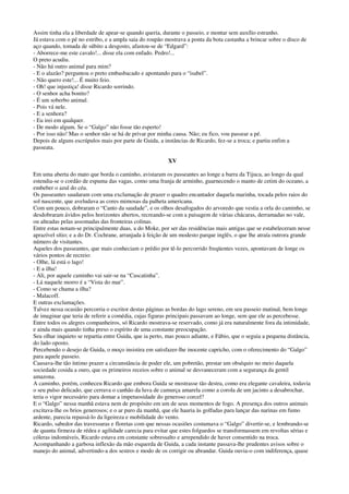 Assim tinha ela a liberdade de apear-se quando queria, durante o passeio, e montar sem auxílio estranho.
Já estava com o pé no estribo, e a ampla saia do roupão mostrava a ponta da bota castanha a brincar sobre o disco de
aço quando, tomada de súbito a desgosto, afastou-se de “Edgard”:
- Aborrece-me este cavalo!... disse ela com enfado. Pedro!...
O preto acudiu.
- Não há outro animal para mim?
- E o alazão? perguntou o preto embasbacado e apontando para o “isabel”.
- Não quero este!... É muito feio.
- Oh! que injustiça! disse Ricardo sorrindo.
- O senhor acha bonito?
- É um soberbo animal.
- Pois vá nele.
- E a senhora?
- Eu irei em qualquer.
- De modo algum. Se o “Galgo” não fosse tão esperto!
- Por isso não! Mas o senhor não se há de privar por minha causa. Não; eu fico, vou passear a pé.
Depois de alguns escrúpulos mais por parte de Guida, a instâncias de Ricardo, fez-se a troca; e partiu enfim a
passeata.
XV
Em uma aberta do mato que borda o caminho, avistaram os passeantes ao longe a barra da Tijuca, ao longo da qual
estendia-se o cordão de espuma das vagas, como uma franja de arminho, guarnecendo o manto de cetim do oceano, a
embeber o azul do céu.
Os passeantes saudaram com uma exclamação de prazer o quadro encantador daquela marinha, tocada pelos raios do
sol nascente, que aveludava as cores mimosas da palheta americana.
Com um pouco, dobraram o “Canto da saudade”, e os olhos desafogados do arvoredo que vestia a orla do caminho, se
desdobraram ávidos pelos horizontes abertos, recreando-se com a paisagem de várias chácaras, derramadas no vale,
ou alteadas pelas assomadas das fronteiras colinas.
Entre estas notam-se principalmente duas, a do Moke, por ser das residências mais antigas que se estabeleceram nesse
aprazível sítio; e a do Dr. Cochrane, arranjada à feição de um modesto parque inglês, o que lhe atraía outrora grande
número de visitantes.
Aqueles dos passeantes, que mais conheciam o prédio por tê-lo percorrido freqüentes vezes, apontavam de longe os
vários pontos de recreio:
- Olhe, lá está o lago!
- E a ilha!
- Ali, por aquele caminho vai sair-se na “Cascatinha”.
- Lá naquele morro é a “Vista do mar”.
- Como se chama a ilha?
- Malacoff.
E outras exclamações.
Talvez nessa ocasião percorria o escritor destas páginas as bordas do lago sereno, em seu passeio matinal, bem longe
de imaginar que teria de referir a comédia, cujas figuras principais passavam ao longe, sem que ele as percebesse.
Entre todos os alegres companheiros, só Ricardo mostrava-se reservado, como já era naturalmente fora da intimidade,
e ainda mais quando tinha preso o espírito de uma constante preocupação.
Seu olhar inquieto se repartia entre Guida, que ia perto, mas pouco adiante, e Fábio, que o seguia a pequena distância,
do lado oposto.
Percebendo o desejo de Guida, o moço insistira em satisfazer-lhe inocente capricho, com o oferecimento do “Galgo”
para aquele passeio.
Causava-lhe tão íntimo prazer a circunstância de poder ele, um pobretão, prestar um obséquio no meio daquela
sociedade cosida a ouro, que os primeiros receios sobre o animal se desvaneceram com a segurança da gentil
amazona.
A caminho, porém, conheceu Ricardo que embora Guida se mostrasse tão destra, como era elegante cavaleira, todavia
o seu pulso delicado, que cerrava o canhão da luva de camurça amarela como a corola de um jacinto a desabrochar,
teria o vigor necessário para domar a impetuosidade do generoso corcel?
E o “Galgo” nessa manhã estava nem de propósito em um de seus momentos de fogo. A presença dos outros animais
excitava-lhe os brios generosos; e o ar puro da manhã, que ele hauria às golfadas para lançar das narinas em fumo
ardente, parecia repassá-lo da ligeireza e mobilidade do vento.
Ricardo, sabedor das travessuras e floretas com que nessas ocasiões costumava o “Galgo” divertir-se, e lembrando-se
de quanta firmeza de rédea e agilidade carecia para evitar que estes folguedos se transformassem em revoltas sérias e
cóleras indomáveis, Ricardo estava em constante sobressalto e arrependido de haver consentido na troca.
Acompanhando a garbosa inflexão da mão esquerda de Guida, a cada instante passava-lhe prudentes avisos sobre o
manejo do animal, advertindo-a dos sestros e modo de os corrigir ou abrandar. Guida ouvia-o com indiferença, quase
 