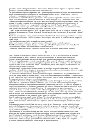 que enfim o homem volta à primeira infância. Nesse cantinho dormem as ilusões ingênuas, as esperanças infindas, a
fé robusta e sobretudo certos laivos de loucura que tonificam a razão.
É aí, é justamente nesse santuário da infância, que a alma viril do homem costuma-se refugiar nos momentos de crise,
quando sustenta alguma luta com a fortuna; ou vencedora para fortalecer-se com a seiva primitiva, e renovar o
combate; ou vencida para escapar ao desespero, que a invade.
Ricardo deixou-se ir à mercê da fantasia, que recortava arabescos em seu espírito. Era um desses sonhos acordados,
em que as noções confusas se agitam num claro-escuro do espírito. Esse jogo da luz e das sombras d’alma, junto à
extrema volubilidade dos pensamentos, não deixava destacar-se cada uma das idéias. Bilhete de loteria, jogo de cartas,
heranças inesperadas, a proteção de um milionário, o trabalho abençoado por Deus, e mil rasgos e acidentes da
fortuna; tudo isto misturado com a imagem da flor se baralhava na mente de Ricardo, apagando-se e luzindo
alternativamente, como os fogos-fátuos em noite escura. Mas todas essas fosforescências iam derramando n’alma
como que uma linda miragem, a abastança, a posse dos vinte contos de réis.
- Então!... Como havíamos de ser felizes, Bela! Que beijos, minha querida mãe, que eu te havia de dar para te beber
nas faces as lágrimas de prazer! Porque tu havias de chorar de alegria, como choraste de dor. E também a ti, Luisinha!
A todos!...
A cada uma dessas palavras o moço, completamente possuído e dominado por suas recordações, inclinava-se sobre a
flor agreste que tinha na mão, e beijava-a com ardor, vendo naquela gentil criatura da natureza a imagem das pessoas
a quem amava.
- Oh! então lhes pagaria em beijos as saudades que sentem por mim!..
O trino mavioso de um riso fresco e argentino arrancou subitamente o moço à profunda cogitação.
Aturdido um instante pela completa alheação do espírito, que andava bem longe dali, através dos mares, Ricardo
voltou-se para ver quem tão bruscamente o havia chamado à realidade.
O quadro que tinha diante dos olhos era digno de uma das folhas de seu álbum, ornado de finas aquarelas.
II
Entre o arvoredo tecido de grinaldas amarelas aparecia uma esfera do azul do céu, como tela fina de um painel,
cingido por medalhão de ouro. A sombra de uma nuvem errante infundia ao horizonte suave transparência.
Debuxava-se na tela acetinada o vulto airoso de linda moça, que montava com elegância um cavalo isabel.
A alvura de sua tez fresca e pura escurecia o mais fino jaspe. Nem os raios do sol, nem o exercício acenderam uma
rosa mesmo pálida em sua face, cândida como a pétala do jasmim. A seiva dessa mocidade, o viço dessa alma, não se
expandia no rubor da cútis, mas no olhar ardente e esplêndido dos grandes olhos negros, e no sorriso mimoso dos
lábios, que eram um primor da natureza.
Admirando aquele rosto encantador, ninguém reparava na sua palidez; ao contrário parecia que os tons rosados
maculariam a alvura do lírio. A alma que se derrama assim em ondas no olhar e no sorriso, está no íntimo, no coração,
donde se desprende em centelhas; não pode tingir as faces.
Um roupão de caxemira verde-escura, debruado a cairel de seda preta, com abotoadura de aço, moldava um talhe
esbelto, que parecia talhado em mármore, tal era a correção das linhas e a harmonia dos contornos. O gracioso chapéu
de castor cor de pérola, em vez de cobrir-lhe a cabeça gentil, pousava como um pombo na rica madeixa negra, que lhe
descia caprichosamente pelo pescoço em opulentas cascatas.
Calçava luvas de camurça amarela, cujo longo canhão afunilado cobria-lhe uma parte do braço, mas deixava admirar
o pulso delicado, cingido por um punho de cambraia lisa, igual ao colarinho rebatido sobre a gola do roupão.
A mão esquerda sustinha as rédeas trançadas com bastante firmeza, porém com a graça fácil que teria segurando no
baile o leque ou o ramalhete. A direita suspensa apertava pela haste um chicotinho, cujo cabo de madrepérola parecia
machucar nos lábios o sorriso faceiro, que ali brincava, e de vez em quando trinava como um canário.
Da cintura de menina ou de silfo nasciam as amplas dobras do roupão de montar, roçagante sobre os flancos do belo
animal. Como na constante ondulação do mar percebe-se, por uma inflexão mais forte, a vaga nascente que se empola,
assim no meio das largas pregas do vestido sentia-se o relevo suave da perna esbelta e nervosa, que esticava o loro,
enquanto o pé, despeitado por não se mostrar, agitava impaciente o estribo.
O cavalo era digno pedestal daquela estátua de Diana. Alto, airoso, de uma estampa soberba, respirava a elegância
altiva e serena, que lhe imprimira a educação britânica. O cavalo do Cabo, de boa raça, tem alguma coisa do lorde: a
mesma fleuma aristocrática, o mesmo garbo frio e impassível, a mesma sobriedade do gesto, caracterizam os dois
fidalgos.
Tenho para mim que um cavalo do Cabo olha para os cavalos de raça diferente com o mesmo polido desdém que
sentia Lorde Derby pela nobreza das outras nações. O lorde inglês apropriou-se do antigo mote dos senhores do
mundo, civis sum. O cavalo do Cabo, parodiando a divisa, diz equus sum; eu sou o cavalo por excelência, o fidalgo de
raça, o gentleman da estrebaria.
Por isso na atitude do lindo animal montado pela gentil amazona não se via a impaciência fogosa, a vivacidade
sôfrega, que sem dúvida ressumbraria no filho da raça brasileira, apesar de muito afastado de sua primitiva estirpe
árabe. O lindo isabel, sentindo a doce pressão das rédeas colhidas pela mão da senhora, estacara imóvel, com a
firmeza correta de uma posição acadêmica. As pernas lançadas pisavam o chão com rígida elegância; a cauda e a crina
conservavam a artística ondulação que lhes imprimira a mão do escudeiro; a cabeça erguida com a arrogância
inclinava-se ligeiramente para despedir o olhar oblíquo do orgulho desdenhoso.
 