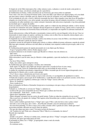 O chapéu de sol de Fábio interceptava-lhe o olhar; afastou-o pois, e adiantou o cavalo de modo a não perder os
movimentos do moço, sem deixar contudo que ele o percebesse.
D. Guilhermina era bonita, e tinha consciência de sua formosura, que estava então no esplendor.
Teria vinte e oito anos; de desenvolvimento tardio, como uma dália a que faltasse por algum tempo o sol, essa idade
que para outras começa a desfolha, para ela, depois de dez anos de casamento, era a mais brilhante floração.
A tez aveludada de seu colo; o fresco e delicioso encarnado das faces; olhos rasgados como duas favas de baunilha e
afogados em cristal de leite; a oca, talvez grande, mas primor de graça, cheia de seduções irresistíveis; e as formas
encantadoras do talhe modelado com a maior correção e harmonia; tudo nela estava respirando o viço dessa plenitude
da mocidade que é o apogeu da mulher.
Como era natural, essa beleza, tão reputada nos salões, supôs-se o objeto de uma admiração ardente, e talvez mesmo
já envolta em sentimento mais terno. Qualquer dúvida desapareceu no espírito da moça, apenas notou a expressão de
desgosto que se derramava na fisionomia franca de Ricardo, ao surpreender um requebro ou ademane namorado de
Fábio.
Desde então procurou o olhar de Ricardo e encontrando-o tentava retê-lo com um lânguido volver do seu. Uma vez
demorando-se muito tempo em aspirar o perfume das violetas com os olhos fitos no mancebo, deixou depois cair a
mão que segurava o ramo, e este escorregou ao chão.
O chapelinho de sol, faceiramente inclinado, ocultou esta mímica às acesas vistas de Fábio; e um relancear rápido e
vivo indicou a Ricardo a queda do ramo de violetas.
O primeiro assomo do advogado foi ditado pela cortesia; as rédeas colhidas de pronto sofrearam a marcha do animal.
Mas logo após retraindo, mostrou-se de todo alheio ao incidente; nem suspeitou sombra de provocação, onde só via
mero acaso.
D. Guilhermina porém parara de repente procurando em si um objeto que lhe faltasse.
- O que é? perguntou Fábio solícito. Perdeu alguma coisa?
A resposta demorou-se um instante à espera que Ricardo se voltasse; mas este afastava-se.
- Meu ramo!
- Caiu sem dúvida; vou procurá-lo.
Fábio retrocedeu à cata do ramo; mas já o Benício o tinha apanhado, e para não machucá-lo, o trazia a pé, puxando a
mula.
- Faz favor! Disse Fábio.
- Nada, meu senhor; quero entregá-lo à dona.
D. Guilhermina que esperava parada, o recebeu, mui contrariada.
- Pode seguir, Sr. Benício, disse Fábio que desejava aproveitar a ocasião de ficar só com a moça.
- Não se incomode! Talvez D. Guilhermina tenha outra vez necessidade de meus serviços.
A mulher do conselheiro percebendo a impaciência de Fábio e receando que ele tivesse algum desaguisado com o
pachorrento Sr. Benício, pôs o cavalo a meio galope.
- Viva!! disse o moço contentíssimo por livrar-se do sujeito.
Mas o homem, soltando o chouto à mula, aí estava rente com eles e os acompanhou até apanharem os outros.
A Guida não escapara a provocação de D. Guilhermina, e vendo Ricardo render-se no primeiro assomo, sorriu. Era a
ocasião de subtrair-se à vigilância contínua que o dono do “Galgo” exercia sobre ela.
- Bravo, D. Guidinah!...
- Nem a rainha do ar.
Estas exclamações do Bastos e Guimarães festejavam as escaramuças com que a moça se divertia à beira do profundo
despenhadeiro.
Voltando-se, viu Ricardo as curvetas do “Galgo”, e adiantou-se:
- Confesso-lhe que estou arrependido da troca! Pensei que a senhora não fosse tão...
- Tão estabanada!... Pode dizer!... acudiu a moça.
- Queria dizer imprudente, apenas.
- Muito obrigada! retorquiu com um sorriso de gentil motejo. Tenho eu culpa das estrepolias de seu cavalo?
- Mas eu preveni-a do quanto ele é árdego! Não suporta certas birrazinhas que a senhora costuma fazer a “Edgard”! É
um caipira, como eu.
- Está o senhor também querendo fazer o “Galgo” pior o que é! Não o acho tão feroz como o pinta o dono!
- Em todo o caso eu lhe peço, não o irrite!... disse Ricardo alisando a anca do animal para acalmá-lo.
- Eu estou bem quietinha, vê! disse a moça com as mãos cruzadas sobre o gancho do selim. Ainda quer mais?
acrescentou atirando a Ricardo um sorriso cheio de malícia.
- Por que não chega mais para o meio? Vai muito na beira do barranco!
- Ah! Também faz mal? Pode cair a ribanceira? Não é? Mas lá; se a montanha vier abaixo?
Ricardo não respondeu.
- Que diz?
- Zombe a seu gosto!... Divirta-se à minha custa, contanto que deixe o “Galgo” sossegado, tornou Ricardo gracejando.
- Está bom, não quero que tenha queixa de mim.
E inclinando as rédeas, fez o “Galgo”, já apaziguado, tomar o meio da estrada.
- Está satisfeito?
- Se continuar assim...
 