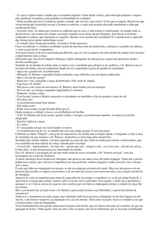 - E o que é o gênio senão o molde que a sociedade imprime n’alma desde o berço, pela educação primeiro, e depois
pela opulência ou pobreza, pela grandeza ou humildade de condição?
- Então acredita que não é a natureza, porém o mundo, que nos faz o que somos? Creio que se engana. Há pessoas que
vivem deslocadas na posição em que a fortuna as colocou, e a quel essa posição não pode transformar a alma que
receberam de Deus.
- Exceções raras. As almas que resistem ao ambiente que as cerca, e não tomam a conformação do mundo onde se
desenvolvem, mas conservam sempre sua feição original; essas almas são privilegiadas. Sua missão é reformar,
rompendo as cadeias, que manietam as vocações. Quantas vezes porém não sucumbem? E o mundo nem se apercebe
das vítimas desse eterno martirológio social.
- É verdade! disse Guida gravemente, curvando a fronte pensativa.
Com essa inflexão e o formoso semblante tocado de uma doce tinta de melancolia, continuou o caminho em silêncio,
e como esquecida do companheiro.
A posição tornou-se de novo incômoda para Ricardo, que em vão excogitava um meio polido de romper esse encontro
comprometedor para a moça.
Felizmente que veio tirá-lo daquele embaraço o gênio obsequiado de uma pessoa, a quem não prestamos ainda a
devida consideração.
Surdindo de um desabe do talude onde se metera com o machinho para abrigar-se da soalheira, o Sr. Benício saiu ao
encontro de Guida, com um respeitável chapéu de sol, empunhado à guisa de pendão de irmandade.
- Aqui está o guarda-sol, excelentíssima!
- Obrigada, Sr. Benício, respondeu Guida arrancada a suas reflexões com um ligeiro sobressalto.
- Mas o sol está tão quente!
- Basta-me o véu, respondeu a moça desdobrando o filó verde do chapéu.
- Faça favor, D. Guida?
- Não posso com o peso da sua barraca, Sr. Benício, disse Guida com um remoque.
- Por isso não, eu carrego, respondeu imperturbável o homem.
- Dispenso! acudiu a moça.
- Com licença! tornou o Benício metendo os calcanhares no machinho a fim de guardar a moça do sol.
- Ora deixe-me!
- A excelentíssima pode ficar doente.
- Não tenha susto!
- Então neste tempo em que há tanta febre por aí!...
Guida começou a solfejar o buona sera do Barbeiro de Sevilha.
- A Srª. D. Paulina não há de gostar, quando souber o sol que a excelentíssima apanhou. A senhora já está tão
afogueada!
- Decerto! replicou a moça.
- É o calor!...
- É o seu guarda-sol que me está irritando os nervos.
- A excelentíssima há de ver, se amanhã não está com sardas na pele. E será uma pena!
Colhendo as rédeas “Edgard”, com gesto de impaciência, fez Guida uma evolução rápida, e fustigando a valer a anca
do machinho em que montava o Sr. Benício, despachou-o a trote largo pela estrada fora.
Sacudido pelo chouto cadente, o homem agarrado ao arção da sela voltou-se ainda para reiterar o oferecimento, que
era escandido em uma espécie de soluço causado pelo vascolejo.
- A excel (uf)... lentíssima(uf)... faz mal (uf)... Aposto que (uf)... chegan’a (uf)... cas’a’sta com... (uf) dor de cab’ça...
E mais diria, se não desaparecesse na sinuosidade da estrada.
Era o Sr. Benício a encarnação de um tipo muito usual de nossa sociedade, o do “homem serviçal”, uma das
encarnações do aresko de Teofrasto.
A maior satisfação desse homem era obsequiar; não pensava em outra coisa, não tinha ocupação. Tanta arte e perícia
punha nesse mister, que o elevara à importância de uma profissão, embora ninguém a tenha exercido com o mesmo
zelo e amor.
É certo que tinha um empreguito no tesouro, se não era nalguma secretaria de estado. Mas esse não passava de um
pretexto para receber os magros vencimentos, e de um meio de exercer com maior proveito a sua vocação irresistível
de obsequiar.
Aparecia às vezes na repartição para tratar do negocinho do seu amigo o conselheiro A. ou de seu amigo barão B.; e
aproveitava o ensejo para assinar o ponto e pôr-se em dia com os atrasados. Essa regalia, o chefe não a permitiria a
qualquer; e se o fizesse, havia de coçar-se com a mofina que sem falta os empregados teriam o cuidado de atiçar-lhe
nos jornais.
Mas a um homem tão serviçal como o Sr. Benício, quem podia recusar essas liberdades; e quem teria ânimo de
censurá-las?
Achava-se o amanuense em toda a parte, mas sobretudo onde havia pessoas a obsequiar; só em dois lugares era ele
incerto, e até mesmo vasqueiro; na repartição e na casa de morada. Afora estas exceções, ficava-se tentado a crer que
o homem tinha o dom da ubiqüidade.
Trazia habitualmente uma grande sobrecasaca de pano azul-ferrete, que era menos uma peça de vestuário, do que um
agregado de bolsos. Tinha quatro: dois nas abas e dois no peito, mas de tais dimensões que se tocavam, acolchoando
 