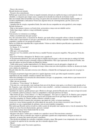 - Passe o dia conosco.
Ricardo hesitou um instante.
- Passarei, disse naturalmente.
Refletiu que se persistisse em retirar-se naquele momento, deixaria no espírito da moça a convicção de o haver
ofendido, e o desgosto que sempre causa a suspeita de ter decaído da estima de um homem sisudo.
Que necessidade tinha de humilhar essa moça, de quem afora um instante de contrariedade naquela manhã, só
recebera amabilidades e delicadezas? Eram mais algumas horas de constrangimento, que lhe custava essa
condescendência.
- Agradeço-lhe de coração, respondera Guida. Em outro dia sua companhia me seria agradável, como sempre.
Ricardo inclinou-se:
- Hoje se não jantasse conosco, eu ficaria triste, acrescentou a moça com um cândido sorriso.
- Então fique alegre, replicou o moço retribuindo o gracejo.
- E estou!
Uma terceira voz misturou-se ao diálogo:
- Então a excelentíssima não quer aceitar?
Era, não carecíamos dizer, o incansável Sr. Benício, que tendo afinal conseguido sofrear o chouto do machinho,
voltara atrás; e aproximando-se sem que o percebessem, ali estava de espinhaço arqueado e braço estendido, a
empunhar o guarda-sol, em posição de archeiro.
Desta vez Guida não respondeu-lhe e seguiu adiante. Voltou-se então o Benício para Ricardo e apresentou-lhe a
veneranda barraca:
- Sr. Doutor, V. S. é servido?
- Não; obrigado.
- Olhe que o sol está pelando.
- Nem por isso! Ao contrário, acho bem fresca a manhã! Fizemos um passeio magnífico. Não gosta da “Vista dos
chins”?...
- Faça favor! Insistiu o obsequioso Sr. Benício com o guarda-sol.
- É um panorama admirável; não creio que haja no mundo uma tela igual, a não ser uma que eu conheço de fundo
verde-gaio, por detrás da qual se desenha a figura de Mefistófeles. Não a que representa no drama de Goethe, mas
uma que aparece na farsa do Judas em Sábado de Aleluia.
- Tenho muito gosto! acudiu imperturbável o Sr. Benício metendo à cara do advogado o chapéu de sol.
O riso cristalino de Guida que, ao remoque do moço, trilara como um colar de pérolas a desfiar-se, desatou em risada
com a réplica do amanuense.
Ricardo tinha dois fins, travando conversa com o Benício, e falando-lhe em linguagem que para este era grego ou
hebraico.
Conseguia em primeiro lugar reter junto de si aquele algarismo social, que tinha naquele momento a grande
importância de uma unidade; somada ao número dois fazia três.
Além disso defendia-se da serrazina dos oferecimentos com que o ia apoquentar, e nada obstava a que tratasse de rir-
se em vez de amofinar-se.
- Olhe! não me incomoda.
- Já conhecia a “Vista chinesa”, Sr. Benício?
- Vim uma vez, o ano passado, e por sinal que fazia um sol de abrasar como agora, e eu ofereci o meu guarda-sol ao
Dr. Nogueira, o que valeu-lhe bem! Aceite, tome o meu conselho!... concluiu o amanuense enristando de novo a cana
para investir contra o advogado.
Apanhado de surpresa, quando pensava que o Benício ia devagar, protestou Ricardo não cair mais no logro de escutá-
lo; e tomando a palavra começou a fazer ao companheiro a descrição pitoresca da Tijuca.
- Mais bonito do que a “Vista chinesa”, é o “Bico do papagaio”. Ali é que eu o queria ver, Sr. Benício, para comparar
os dois picos. No de lá há justamente por cima do nariz da pedra uma árvore que finge bem um chapéu de sol!
- Não faça cerimônia, Sr. Doutor! atalhou o Benício voltando à carga.
O amanuense divertia à maneira das caricaturas, que depois de vistas, se tornam monótonas.
Assim era o nosso homem quando ele exibia algum de seus perfis, de um cômico irresistível; mas à força de
reproduzir-se com a regularidade de autômato, caía em uma insipidez esmagadora.
Não tardou que Ricardo sentisse invadi-lo o tédio a ponto de não poder mais suportar nem a vista do amanuense. Para
subtrair-se a esse foco de aborrecimento, apressou o animal:
- É de primeira força! disse Guida lendo-lhe no rosto.
- Com efeito! Não imaginava!
- Há pouco não dizia o senhor que a vontade ou o capricho é um rei? Pois tem destes cortesãos!
- Ah! É preciso! São os cortesãos que vingam os oprimidos; quando não comprometem, intrigam ou traem os
soberanos, ao menos lhes moem um pouco a paciência.
- Não duvido da utilidade dos cortesãos, respondeu sorrindo a moça. Mas quanto à sua comparação, não a acho exata.
A respeito de capricho há de concordar, que devo entender alguma coisa.
- Muito!
- Por uma simples razão! Sou muito caprichosa.
- Não acredito!
 