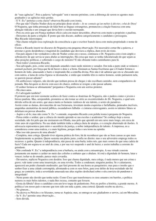 de “suas agências”. Pois a palavra “advogado” tem o mesmo préstimo, com a diferença de serem os agentes mais
graduados e as agências mais gordas.
- E V. Ex.ª pertence a esta classe? observou Ricardo com ironia.
- Por que não? Charles Nodier dizia no princípio deste século – Je ne connais qu’un métier à décrier, celui de Dieu!
O Nogueira, que tinha presunção de falar bem as línguas estrangeiras, pronunciou a citação francesa com uma
afetação ridícula e um sotaque que devia ferir o ouvido normando.
- Pois eu creio que em França nenhum ofício caíra em maior descrédito, observou com muito a propósito o paulista.
- Deixemos de parte a religião. É ponto que não discuto, atalhou categoricamente o candidato e prosseguiu.
Mas Ricardo interrompeu:
- Não chamo religião essa exploração da consciência a que o escritor francês dava com muita propriedade o nome de
ofício.
Custou a Ricardo inserir no discurso do Nogueira esta pequena observação. Foi necessário cortar-lhe a palavra, e
arrostar o gesto desdenhoso e magistral do candidato que desviava a réplica, dum revés do rosto.
- Em país algum é tão verdadeiro o dito de Nodier como em o nosso, continuou o Dr. Nogueira com o tom amplo e
sobranceiro de que servia-se para abafar as interrupções. Há coisa que mais se tenha ridicularizado do que sejam as
altas posições políticas, e sobretudo o cargo de ministro? E não obstante todos caminhamos para lá.
- Nem todos! constestou Ricardo.
- Sou advogado, pois, como serei deputado amanhã e mais tarde ministro e senador. Em toda a parte onde se reúnem i
animali parlanti, por força que há de haver o deus e a besta. Ensinam as Santas Escrituras que o Criador formou o
homem do lodo, amassando o barro e inspirando-lhe a centelha divina. Pois não é de admirar que em se chocando uns
com outros, a lama de certas figuras se desmanche, e então que remédio têm os outros homens, senão patinarem nela,
se querem passar adiante?
- Os ambiciosos vulgares, não duvido que tenham pressa de chegar e não escolham caminho, nem companheiros de
jornada. Mas há quem se desvie com asco do charco, embora se resigne a não passar adiante.
- O senhor formou-se ultimamente? perguntou o Nogueira com um sorriso protetor.
- Há cinco anos.
- E é advogado também?
O protesto que em tom veemente acabava de fazer contra as doutrinas do Nogueira, não o pudera conter o jovem e
brioso paulista. Mas, arrependido, prometeu-se não tomar ao sério as excentricidades do Dr. Nogueira, o qual sem
dúvida sofria de um sestro, que ataca muito os homens vaidosos de seu talento, o sestro do paradoxo.
Assim como as damas, desvanecidas de sua formosura, inventam modas esquisitas e farfalhadas, penteados incríveis,
anquinhas atentatórias da moral pública, escandalosos falbalás e cinturas extravagantes, assim os talentos fátuos se
deleitam em provar absurdos.
- Aspiro a sê-lo; mas não como V. Ex.ª o entende, respondeu Ricardo com polida ironia à pergunta do Nogueira.
- Pensa então o senhor, que a ciência do mundo aprende-se nas escolas e academias? Se conheço hoje a nossa
sociedade, não foi pelo que me ensinaram em Olinda, mas pelo que aprendi em um curso mais longo, em cerca de
vinte anos de experiência. Na sua idade também tinha a cabeça cheia de utopias, e o coração abarrotado de ilusões. A
advocacia representava para mim o sacerdócio da justiça, a nobre independência do talento. A imprensa, eu a
considerava como uma realeza, e a mais legítima, porque tinha o seu trono na opinião.
- Mas isso não passava de uma abusão?
- Completa, meu colega. Quando tiver alguma prática do foro, há de reconhecer que são as boas causas as que mais
freqüentemente se perdem. Quem sustenta um pleito justo, confia no direito; mas o seu adversário emprega todos os
recursos: e ganha. Quanto à independência, não passa de uma burla; todos nós, que mais somos do que uma cadeia de
fuzis? Cada um segura-se ao anel de cima, e por sua vez suspende o anel de baixo; e assim trabalha a corrente do
guindaste.
- Não confunda V. Ex.ª a independência com a barbaria, ou ainda com a misantropia. A sua virtude consiste
justamente em manter o caráter no meio das colisões e embates que o abalam. Aí está a dignidade do homem, lutar e
vencer; isolar-se do mundo, parece mais covardia.
- Devaneios, replicou Nogueira com desdém. Isso que chama dignidade, meu colega, é nada menos que um crime e
grave; vale tanto como uma insurreição, ou uma revolta. Todos a condenam; ninguém perdoa. Se o caluniarem,
aparecerá um poder chamado moderador, que fará presente de sua honra ao pasquineiro; mas para o insulto que o
senhor fizer a uma cidade corrompida, afrontando-a com os seus brios, para esse delito de lesa-sociedade não há
graça; ao contrário, toda a severidade amassada nas altas regiões desfechará sobre o réu convicto do pundonor e
integridade!
- Neste ponto não duvido que tenha razão. Como Circe que transformava os seus amantes em barrões, a política
namora os mais belos talentos, e nada lhes recusa, contanto que fossem.
- Gosta da fábula? disse o candidato com um leve toque de pedantismo. Pois eu prefiro a história, a grande mestra. A
política é em nosso país o mesmo que tem sido em toda a parte, uma cortesã. Quando recebe na alcova...
- No gineceu...
- Na alcova os Péricles e os Sócrates, torna-se Aspásia; mas, se entrega-se aos gladiadores e servos, cai em Messalina.
- Se V. Ex.ª permite uma observação...
- Sem dúvida.
 