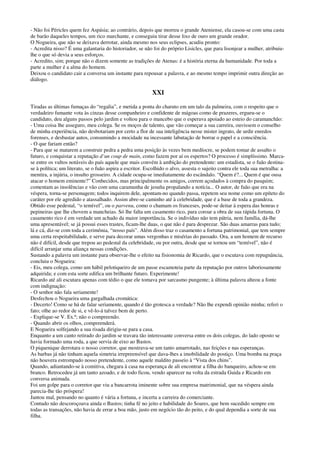 - Não foi Péricles quem fez Aspásia; ao contrário, depois que morreu o grande Ateniense, ela casou-se com uma casta
de barão daqueles tempos, um rico marchante, e conseguiu tirar desse lixo de ouro um grande orador.
O Nogueira, que não se deixava derrotar, ainda mesmo nos seus eclipses, acudiu pronto:
- Acredita nisso? É uma galantaria do historiador, se não foi do próprio Lisicles, que para lisonjear a mulher, atribuiu-
lhe o que só devia a seus esforços.
- Acredito, sim; porque não o dizem somente as tradições de Atenas: é a história eterna da humanidade. Por toda a
parte a mulher é a alma do homem.
Deixou o candidato cair a conversa um instante para repousar a palavra, e ao mesmo tempo imprimir outra direção ao
diálogo.
XXI
Tiradas as últimas fumaças do “regalia”, e metida a ponta do charuto em um talo da palmeira, com o respeito que o
verdadeiro fumante vota às cinzas desse companheiro e confidente de mágoas como de prazeres, ergueu-se o
candidato, deu alguns passos pelo jardim e voltou para o mancebo que o esperava apoiado ao esteio do caramanchão:
- Uma coisa lhe asseguro, meu colega. Se os moços de talento, que vão começar a sua carreira, ouvissem o conselho
de minha experiência, não desbotariam por certo a flor de sua inteligência nesse mister ingrato, de urdir enredos
forenses, e desbastar autos, consumindo a mocidade na incessante labutação de borrar o papel e a consciência.
- O que fariam então?
- Para que se matarem a construir pedra a pedra uma posição às vezes bem medíocre, se podem tomar de assalto o
futuro, e conquistar a reputação d’un coup de main, como fazem por aí os espertos? O processo é simplíssimo. Marca-
se entre os vultos notáveis do país aquele que mais convém à ambição do pretendente: um estadista, se o fuão destina-
se à política; um literato, se o fuão aspira a escritor. Escolhido o alvo, assesta o sujeito contra ele toda sua metralha: a
mentira, a injúria, o insulto grosseiro. A cidade ocupa-se imediatamente do escândalo. “Quem é?... Quem é que ousa
atacar o homem eminente?” Conhecidos, mas principalmente os amigos, correm açodados à compra do pasquim;
comentam as insolências e vão com uma caramunha de jesuíta propalando a notícia... O autor, de fuão que era na
véspera, torna-se personagem; todos inquirem dele, apontam-no quando passa, repetem seu nome como um epíteto do
caráter por ele agredido e atassalhado. Assim abre-se caminho até à celebridade, que é a base de toda a grandeza.
Obtido esse pedestal, “o temível”, ou o parvenu, como o chamam os franceses, pode-se deitar à espera das honras e
pepineiras que lhe chovem a mancheias. Só lhe falta um casamento rico, para coroar a obra de sua rápida fortuna. O
casamento rico é em verdade um achado da maior importância. Se o indivíduo não tem pátria, nem família, dá-lhe
uma apresentável; se já possui esses trastes, ficam-lhe duas, o que não é para desprezar. São duas amarras para tudo;
lá e cá, diz-se com toda a cerimônia, “nosso país”. Além disso traz o casamento a fortuna patrimonial, que tem sempre
uma certa respeitabilidade, e serve para decorar umas vergonhas e misérias do passado. Ora, a um homem de recurso
não é difícil, desde que trepou ao pedestal da celebridade, ou por outra, desde que se tornou um “temível”, não é
difícil arranjar uma aliança nessas condições.
Sustando a palavra um instante para observar-lhe o efeito na fisionomia de Ricardo, que o escutava com repugnância,
concluiu o Nogueira:
- Eis, meu colega, como um hábil pelotiqueiro de um passe escamoteia parte da reputação por outros laboriosamente
adquirida; e com esta sorte edifica um brilhante futuro. Experimente!
Ricardo até ali escutara apenas com tédio o que ele tomava por sarcasmo pungente; à última palavra alteou a fonte
com indignação:
- O senhor não fala seriamente!
Desfechou o Nogueira uma gargalhada cromática:
- Decerto! Como se há de falar seriamente, quando é tão grotesca a verdade? Não lhe expendi opinião minha; referi o
fato; olhe ao redor de si, e vê-lo-á talvez bem de perto.
- Explique-se V. Ex.ª; não o compreendo.
- Quando abrir os olhos, compreenderá.
E Nogueira solfejando a sua risada dirigiu-se para a casa.
Enquanto a um canto retirado do jardim se travara tão interessante conversa entre os dois colegas, do lado oposto se
havia formado uma roda, a que servia de eixo ao Bastos.
O piquenique derrotara o nosso corretor, que mostrava-se um tanto amarrotado, nas feições e nas esperanças.
As barbas já não tinham aquela simetria irrepreensível que dava-lhes a imobilidade do postiço. Uma bomba na praça
não houvera estrompado nosso pretendente, como aquele maldito passeio à “Vista dos chins”.
Quando, adiantando-se à comitiva, chegara à casa na esperança de ali encontrar a filha do banqueiro, achou-se em
branco. Retrocedeu já um tanto azoado, e de todo ficou, vendo aparecer na volta da estrada Guida e Ricardo em
conversa animada.
Foi um golpe para o corretor que viu a bancarrota iminente sobre sua empresa matrimonial, que na véspera ainda
parecia-lhe tão próspera!
Jantou mal, pensando no quanto é vária a fortuna, e incerta a carreira do comerciante.
Contudo não descoroçoava ainda o Bastos; tinha fé no jeito e habilidade do Soares, que bem sucedido sempre em
todas as transações, não havia de errar a boa mão, justo em negócio tão do peito, e do qual dependia a sorte de sua
filha.
 