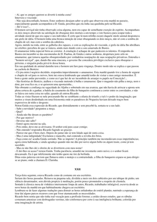 - Ai, que os amigos querem se divertir à minha custa!
Interveio o visconde:
- Não seja desconfiado, homem. Estes senhores desejam saber se pelo que observou esta manhã no passeio,
especialmente quando acompanhou a D. Guida, percebeu que ela tinha sua quedinha pelo tal Ricardo.
- Ah! é isso?...
O homem serviçal não tinha observado coisa alguma, nem era capaz de semelhante exerção de espírito. Acompanhara
os dois moços absorvido na satisfação de obsequiar dois mortais a um tempo; e isto bastava para ocupar toda a
atividade moral de que era capaz o seu indivíduo. É certo que lá num refolho escuro daquele miolo animal despontava
um grelo de idéia. O homem tinha uma bronca intuição de estar obsequiando os dois moços, não só com a sombra do
chapéu de sol, mas com a sombra da cabeleira.
Agora, metido na roda, entre as galhofas dos rapazes, e com as explicações do visconde, o grelo da idéia lhe abrolhara
no cérebro; percebeu do que se tratava, ainda mais dando com a cara amarrada do Bastos.
O amanuense tinha especial birra ao corretor. A emulação é achaque de que padecem os talentos. O empenho do
Bastos em incumbir-se das encomendas de D. Paulina, de Guida e outras senhoras, despertara justo zelo no
amanuense, que tomava aquelas obsequiosidades por verdadeiras usurpações de suas ocupações privativas. Entendia o
“homem serviçal”, que, dando-lhe uma sinecura, o governo lhe concedera privilégio exclusivo para obsequiar o
próximo, e ninguém podia privá-lo dessa honra.
Em sua qualidade de animal daninho tem o homem um faro para vingança. Doutro modo não se explica o que passou
na cachola do Benício:
- Cá pra mim é negócio decidido, respondeu impavidamente o amanuense. Esta manhã quando tive a honra de segurar
o chapéu de sol para os noivos, bem me estava lembrando que amanhã tenho de visitar o meu amigo monsenhor. É
bom a gente andar prevenido; e como eu é que hei de ser incumbido de arranjar os papéis na Conceição!...
- São histórias do Benício, atalhou o visconde metendo à bulha o amanuense. Que o maganão não pilha a moça, nem o
dote, por essa fico eu, e se quiserem uma apostazinha...
Não obstante a confiança na sagacidade do Aljuba e sobretudo em sua avareza, que não havia de arriscar a aposta sem
plena certeza de a ganhar, a balela do casamento da filha do banqueiro continuou a correr entre os convidados, e não
se falava em outra coisa no salão, quando ali entrou Ricardo.
Todas as vistas fitaram-se nele procurando-lhe no semblante a ufania do triunfo; e tal é o poder da imaginação, que
muitos a viram desdenhada em uma fisionomia onde os paradoxos do Nogueira haviam deixado traços bem
expressivos de tédio e desgosto.
Notou Guida essa expressão de Ricardo, que distraidamente e sem precebê-la, sentara-se a seu lado.
- Sabe a novidade? perguntou a moça.
- Qual?
- Ainda não lhe deram os parabéns?
- Por que motivo?
- Deveras não sabe?
- Entrei agora mesmo na sala.
- Pois então, deve-me as alvíssaras. O senhor está para casar comigo.
- Não entendo! respondeu Ricardo fugindo ao gracejo.
- Parece-me que é bem claro. Depois do jantar não se tem falado aqui de outra coisa.
- Mas é uma indignidade! Exclamou o mancebo, mal contendo a revolta dos brios.
- Faça como eu! acudiu Guida sorrindo. Não se importe! A princípio também me incomodavam essas impertinências;
agora estou habituada; e ainda agradeço quando não me dão por noivo algum bobo ou algum traste, como já tem
sucedido.
- Mas eu não lhes dei o direito de se divertirem com meu nome!
- E dei-lhes eu acaso? tornou Guida. Tenha paciência; amanhã me inventarão outro noivo; e o senhor ficará
descansado. Eu é que infelizmente não tenho quem me tire da berlinda.
Ditas estas palavras em tom que flutuava entre o motejo e a contrariedade, a filha do banqueiro ergueu-se para dirigir-
se ao piano, onde a chamara D. Clarinha.
XXII
Terça-feira seguinte, estava Ricardo como de costume em seu escritório.
Seriam dez horas passadas. Reinava na pequena sala, dividida a meio em dois cubículos por um tabique de pinho, um
silêncio desanimador, sem dúvida propício à meditação, porém pouco prometedor a respeito de clientela.
Sentado à clássica mesa de vinhático inteiramente limpa de autos, Ricardo, trabalhador infatigável, escrevia desde as
nove horas da manhã em que habitualmente chegava ao escritório.
Lembrara-se de fazer algumas traduções para distrair as horas enfadonhas do estéril plantão, nutrindo a esperança de
tirar daí alguns parcos recursos com que fosse atamancando as necessidades.
Ricardo bem sentia que não tinha real vocação para a profissão forense; a aridez desses estudos, que os rábulas
costumam amenizar com desbragadas verrinas, não conformava por certo à sua inteligência brilhante, colorida por
uma imaginação de artista.
 