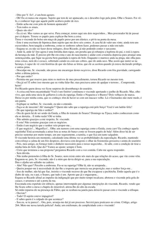 - Dito por V. Exª., é um bom agouro.
- Oh! Eu cá nunca me engano. Sujeito que tem de ser apatacado, eu o descubro logo pela pinta. Olhe o Soares. Foi vê-
lo, e conhecer logo que aquele patife acabava podre de rico.
- Então acha-me com jeito de homem apatacado?
- Tem todos os sinais.
- Quais são eles?
- Eu cá sei. Mas vamos ao que serve. Para começar, temos aqui uns dois negocinhos... Meu procurador há de passar
por cá depois. Trouxe os papéis para explicar-lhe bem a coisa.
Tirou o visconde do bolso um maço de papéis preso por um elástico, e pô-lo na ponta da mesa.
- Este é uma escritura de hipoteca dum sujeito que me deve seis contos. A casa há de valer uns vinte; ainda tem uns
escravinhos; bem tangida a embroma, como os senhores sabem fazer, podemos passar a mão em tudo.
- Engana-se; eu não sei fazer desse milagres, disse Ricardo, já não podendo conter o sarcasmo.
- Ande lá, ande lá! Isto agora é uma letrinha dum rapaz, um peralta que já esbanjou a legítima do pai, e está à espera
da herança da mãe. É preciso pôr-lhe em cima o ano do nascimento e andar com a tramóia depressa para arranjar uma
sentençazinha, que fique na gaveta bem guardada à espera do bolo. Enquanto o marreco anda na pinga, não olha para
estas coisas, nem dá o cavaco, sobretudo caindo eu com uns cobres, que ele anda seco. Mas assim que meter-se na
herança, é capaz de vir com histórias de que são falsas as letras, que ele as aceitou quando já estava declarado pródigo,
e outras petas.
- Desculpe-me, Sr. visconde, não posso me encarregar destes negócios, disse Ricardo com fria gravidade, carregando
sobre a última palavra.
- Por que então?
- Permita-me que reserve para mim os motivos de meu procedimento, tornou Ricardo no mesmo tom.
- Ora já sei! É sobre isso mesmo que eu vinha falar-lhe; mas precisava antes de apalpar o terreno... Compreende,
heim!
Foi Ricardo quem dessa vez ficou surpreso do desembaraço do usurário.
- A coisa está bem encaminhada! Você é um finório! continuou o visconde apertando o joelho de Ricardo. Mas, olho
vivo, que anda uma súcia de galfarros à cola da rapariga. Então o Nogueira e o Bastos? Dois velhacos de marca.
Deixe-os por minha conta, que os conheço; têm de haver-se com um macaco velho. Lá o Guimarães não mete medo, é
um pateta.
- Explique-se melhor, Sr. visconde, eu não o entendo.
- Faça-se de inocente! Ah! managão?! Quem não sabe que a rapariga está pelo beiço! Você é um ladrão feliz!
- De que rapariga me fala o senhor?
- Ora de quem há de ser senão da Guida, a filha do tratante do Soares? Domingo na Tijuca, todos conheceram como
ela se derretia... E tinha razão! Olé se tinha.
- Não admito gracejos a este respeito, Sr. visconde.
- E esta! Não costumo gracejar com os negócios.
- Então é um negócio que o senhor veio propor-me...
- E que negócio!... Magnífico!... Olhe; um namoro com uma rapariga como a Guida, custa caro! Eu conheço aquela
sujeitinha! Está acostumada a atirar fora as notas do banco como se fossem papéis de bala! Além disso há de ser
preciso sustentar por muito tempo, um ano seguramente, a tamóia, o que fica um tanto salgadete.
O visconde hesitou um momento, calculando uma última vez as probabilidades da especulação. Ricardo, mantendo
com esforço a calma de um frio desprezo, desviava com desgosto o olhar da fisionomia grosseira e astuta do usurário:
- Pois, meu amigo, eu forneço todo o dinheiro necessário para o nosso negocinho... Já sabe, com a condição de tirar a
minha fatia do bolo. Que diz? Vamos ao ajuste; sempre é bom.
- Creio que terminou a sua proposta? perguntou Ricardo com a voz contida. Cabe-me agora responder.
- Sem dúvida.
- Não tenho pretensões à filha do Sr. Soares; nem existe entre nós mais do que relações do acaso, que vão como vêm.
Enganou-se, pois, Sr. visconde; não é a mim que devia dirigir-se, para a sua especulação.
Deu o aljuba um saltinho na cadeira.
- Ahn! Não quer? Percebo a embroma. Fia-se na rapariga? Olhe lá, não se arrependa...
- Queira poupar-me à necessidade de dar-lhe a resposta que merecia sua proposição; mas o senhor força-me...
- Isso de mulher, não há que fiar, insistiu o visconde receoso de que lhe escapasse a pechincha. Então aquela que é o
diabo de saia, ou o pai, o Soares, que tudo é um. Aposto que já o engazopou...
Ergueu-se Ricardo afinal ao impulso da indignação que por muito tempo recalcara; abotoou o visconde pela gola do
casaco, e arrastou-o até a porta da rua.
Executada esta expulsão em silêncio, apenas interrompido por algumas interjeições do visconde, Ricardo, vendo que
lhe ficara sobre a mesa o chapéu do miserável, atirou-lho do alto da escada.
Só então reparou ele na presença de Fábio, que se ocultara na janela para deixá-lo passar com o visconde a reboque.
- Ouviste?
- Tudo! O sujeito esteve impagável!
- E sabes quem é o culpado do que acontece?
- Sou eu, se te parece!... Ora, pois, arranja-me daí já um processo. Servirá para praticares no crime. Código, artigo
264. Mete-me nessa tarrafa policial! Anda; um estelionato, de cumplicidade com o visconde!
 