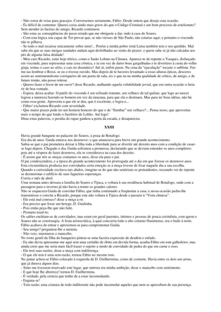 - Não estou de veias para gracejos. Conversemos seriamente, Fábio. Desde ontem que desejo esta ocasião.
- És difícil de contentar. Queres coisa ainda mais grave do que o Código Criminal e um bom processo de estelionato?
Sem atender às facéias do amigo, Ricardo continuou:
- São estas as conseqüências do passo errado que me obrigaste a dar, indo à casa do Soares.
- Com esta lógica sou capaz de Ter provar que, se não viesses de São Paulo, não estarias aqui; e portanto o visconde
não te pilhava.
- Se todo o mal recaísse unicamente sobre mim!... Porém a minha pobre irmã Luísa também tem o seu quinhão. Mal
sabe ela que as suas meigas saudades andam aqui desfolhadas ao vento do prazer, e quem sabe se já não calcadas aos
pés de alguma falsa deidade!
- Meu caro Ricardo, estás hoje tétrico, como o Saião Lobato na Câmara. Aparece-te de repente o Vasques, disfarçado
em visconde, para representar uma cena cômica, e tu em vez de dares boas gargalhadas e te divertires à custa do velho
ginja, tomas o caso ao sério, e cais no dramático! Até aí, enfim passe. Na cena da “ejaculação” tocaste o sublime. Far-
me-ias lembrar o Rossi, se eu o tivesse ouvido. Mas depois de te haveres levantado a essas alturas épicas, desceres
assim ao sentimentalismo corriqueiro de um poeta de sala, eis o que eu na minha qualidade de crítico, de amigo, e de
futuro irmão, não posso tolerar.
- Queres fazer o favor de me ouvir? disse Ricardo, atalhando aquela volubilidade jovial, que em outra ocasião o faria
rir de boa vontade.
- Espera; deixa acabar. O patife do visconde é um refinado tratante, um velhaco de tal quilate, que logo ao nascer
logrou a natureza fazendo-se homem em vez da ratazana, para que ela o destinara. Mas para ter boas idéias, não há
como essa gente. Aproveita a que ele te deu, que é excelente, e logra-o...
- Fábio! exclamou Ricardo com severidade.
- Que maior prazer pode ter um homem honesto do que o de “flambar” um velhaco?... Pensa nisso, que aproveitas
mais o tempo do que lendo o farelório do Lobão. Até logo!
Ditas estas palavras, o peralta do rapaz ganhou a porta da escada, e desapareceu.
XXIII
Havia grande banquete no palacete do Soares, à praia de Botafogo.
Era dia de anos. Guida entrava nos dezenove; o que anunciava para breve um grande acontecimento.
Sabia-se que o pai prometera deixar à filha toda a liberdade para se divertir até dezoito anos com a condição de casar-
se logo depois. Chegado o dia, Guida sofismou a promessa, declarando que se deviam entender os anos completos:
pois até a véspera de fazer dezenove, ela se considerava na casa dos dezoito.
- É assim que nós as moças contamos os anos, disse ela para o pai.
O pai condescendera, e a época do grande acontecimento foi prorrogada até o dia em que fizesse os dezenove anos.
Esta circunstância produzia nos convidados certa emoção se a moça tivesse de fixar naquele dia a sua escolha.
Quando a curiosidade excitava tais abalos, imagine-se do que não sentiriam os pretendentes, receando ver de repente
se desmoronar o edifício de suas fagueiras esperanças.
Corria o mês de abril.
Uma semana antes deixara a família do Soares a Tijuca, e voltara à sua residência habitual de Botafogo, onde com a
passagem para o inverno já não havia a temer os grandes calores.
Não se esquecera Guida de convidar Fábio, que tinha continuado a freqüentar a casa; e nessa ocasião pediu-lhe
transmitisse o convite a Ricardo, porque este não voltara à Tijuca desde o passeio à “Vista chinesa”.
- Ele está mal conosco? disse a moça a rir.
- Era preciso que fosse um herege, D. Guidinha.
- Pois então peça-lhe que não falte.
- Prometo trazê-lo.
Os salões enchiam-se de convidados; mas eram em geral parentes, íntimos e pessoas de pouca cerimônia, com quem o
Soares não se constrangia. A festa aristocrática, à qual concorria todo o alto coturno fluminense, era o baile à noite.
Fábio acabava de entrar e aproximou-se para cumprimentar Guida.
- Seu amigo? perguntou-lhe a menina.
- Não veio, murmurou o mancebo.
No rosto gentil da filha do banqueiro pintou-se uma faceira expressão de desdém e enfado.
- Eu não devia apresentar-me aqui sem uma certidão de óbito em devida forma, acudiu Fábio em tom galhofeiro; mas
ainda creio que me seria mais fácil trazer o sujeito a modo de convidado de pedra do que em carne e osso.
- Ele terá suas razões, disse a moça com indiferença.
- O que ele tem é uma sem-razão, tornou Fábio no mesmo tom.
No jantar achou-se Fábio colocado à esquerda de D. Guilhermina, como de costume. Havia entre os dois um arruo,
que já durava alguns dias.
- Sinto me tivessem reservado este lugar, que outrora era minha ambição, disse o mancebo com sentimento.
- E que hoje lhe aborrece! tornou D. Guilhermina.
- É verdade; pela certeza que tenho de a estar incomodando.
- Engana-se!
- Tem razão; uma criatura de todo indiferente não pode incomodar aqueles que nem se apercebem de sua presença.
 