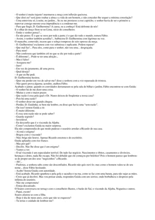 - O senhor é muito injusto! murmurou a moça com inflexão queixosa.
- Que direi eu? será justo roubar a alma e a vida de um homem, e não conceder-lhe sequer a mínima consolação?
- Uma entrevista só, à noite, no jardim... Se eu me prestasse a esse capricho, o senhor havia de ser o primeiro a
reprovar consigo mesmo essa imprudência e a condenar-me.
- Para que fingir, D. Guilhermina? A causa, eu a conheço! Está defronte de nós!
E o olhar do moço fitou-se no Lima, sócio do conselheiro.
- Então o senhor pensa?...
- Eu não penso. É o que se ouve por toda a parte; é o que diz todo o mundo, tornou Fábio.
- Assim, o senhor também acredita?... balbuciou D. Guilhermina com lágrimas na voz.
O mancebo, comovido, receou que o soluço rompesse do seio opresso da moça.
- D. Guilhermina! exclamou com voz submissa e suplicante. Podem reparar!
- Que mal faz!... Para eles, como para o senhor, não sou uma... desgraçada.
- Para mim!
- Não confessou que também crê no que se diz por toda a parte?
- É diferente!... Pode-se ter uma afeição...
- Mas é falso!
- Assegura-me?
- Juro!
- Em vez do juramento, dê uma prova.
- Qual deseja?
- A que eu lhe pedi.
D. Guilhermina hesitou.
- Quer me perder em vez de salvar-me? disse a senhora com a voz repassada de tristeza.
- Não quero prova alguma; acredito, atalhou Fábio.
Acabado o jantar, quando os convidados derramaram-se pela sala de bilhar e jardim, Fábio encontrou-se com Guida:
- O senhor há de me dizer uma coisa.
- Muitas e com o maior prazer.
- Que razão é essa pela qual o Dr. Nunes deixou de freqüentar a nossa casa?
- Pois há uma razão?
- O senhor disse-me quando chegou.
- Perdão, D. Guidinha; se bem me lembro, eu disse que havia uma “sem-razão”.
- Ou isso! tornou Guida a rir.
- É muito diferente.
- E essa sem-razão não se pode saber?
- Guarda segredo?
- Inviolável.
- Eu desconfio que é o visconde da Aljuba.
- Como? exclamou Guida na maior surpresa.
Ela não compreendia de que modo pudesse o usurário arredar a Ricardo de sua casa.
- Aí está o enigma!
- Brigou com o visconde?
- Não; briga não houve. Apenas Ricardo enxotou-o do escritório.
Guida aplaudiu com riso franco.
- Mas por quê?
- Decifre. Não lhe disse que é um enigma?
- Vamos a ver.
- O tal visconde é um especulador terrível. De tudo faz negócio. Nascimentos e óbitos, casamentos e divórcios,
heranças e dotes, nada lhe escapa. Não foi debalde que ele começou por belchior! Pois o homem parece que lembrou-
se de propor um dos seus “negocinhos” a Ricardo.
- Ah!...
- Paulistas, a senhora sabe como são desconfiados. Ricardo não quis ouvi-lo; mas como o homem valeu-se de seu
nome... disse Fábio hesitando.
- Acabe! Instou Guida com autoridade.
- Está acabado. Ricardo apanhou-o pela gola e sacudiu-o na rua, como se faz com uma barata, para não sujar as mãos.
- Creio que já decifrei. Mas vou pensar ainda, respondeu Guida com um sorriso, onde borbulhava o desprezo pela
infâmia do usurário.
- Não me comprometa!
- Esteja descansado.
O Soares conversava no terraço com o conselheiro Bastos, o barão do Saí, o visconde da Aljuba, Nogueira e outros.
- Papai, escute!
Soares afastou-se com a filha.
- Hoje é dia de meus anos, creio que não se esqueceu?
- Tu terias o cuidado de lembrar-me?
 
