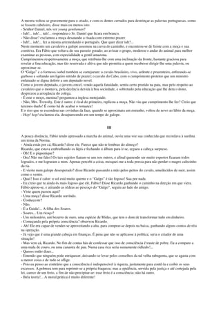 A mestra voltou-se gravemente para o criado, e com os dentes cerrados para destrinçar as palavras portuguesas, como
se fossem cabeloiro, disse mais ou menos isto:
- Senhor Daniel, nós ver young gentleman?
- Iuh!... iuh!... iuh!... respondeu o Sr. Daniel que ficara em branco.
- Não disse? exclamou a moça desatando a risada com extremo prazer.
- Iuh!... iuh!... fez a mestra arremedando o português. Que quer dizer iuh?...
Neste momento um cavaleiro a galope assomou na curva do caminho, e encontrou-se de frente com a moça e sua
comitiva. Era Fábio que voltava do seu passeio gorado; ao avistar o grupo, moderou o andar do animal para melhor
examinar as pessoas, com especialidade a gentil amazona.
Cumprimentou respeitosamente a moça, que retribuiu-lhe com uma inclinação da fronte, bastante graciosa para
revelar a fina educação, mas tão reservada e altiva que não permitia a quem recebesse dirigir-lhe uma palavra, ou
aproximar-se.
O “Galgo” e o formoso isabel também se cortejaram: o cavalo brasileiro, vivo, ardente e prazenteiro, enfreando-se
garboso e soltando um ligeiro nitrido de prazer; o cavalo do Cabo, com o cumprimento protetor que um ministro
enfatuado se digna deferir a um deputado novel.
Como o jovem deputado, o jovem corcel, vendo aquela fatuidade, sentiu certo prurido na pata, mas pelo respeito ao
cavaleiro que o montava, pela decência devida à boa sociedade, e sobretudo pela educação que lhe dera o dono,
desprezou a arrogância do colega.
- É este o moço, menina? perguntou a inglesa motejando.
- Não, Mrs. Trowshy. Este é outro: é rival do primeiro, replicou a moça. Não viu que cumprimento lhe fez? Creio que
teremos duelo! É como há de acabar o romance!
E o riso que se escondera nas covinhas da face, quando se aproximara um estranho, voltou de novo ao lábio da moça.
- Hop! hop! exclamou ela, desaparecendo em um tempo de galope.
III
A pouca distância, Fábio tendo apressado a marcha do animal, ouviu uma voz sua conhecida que recordava à surdina
um tema da Norma.
- Ainda estás por cá, Ricardo? disse ele. Parece que não te lembras do almoço?
Ricardo, que estava embrulhando os lápis e fechando o álbum para ir-se, ergueu a cabeça surpreso.
- Oh! E o piquenique?
- Ora! Não me fales! Os tais sujeitos fiaram-se uns nos outros, e afinal querendo ser muito espertos ficaram todos
logrados, e me lograram a mim. Apenas percebi a coisa, mosquei-me a toda pressa para não perder o magro cafezinho
da tia.
- E vieste num galope desesperado? disse Ricardo passando a mão pelos peitos do cavalo, umedecidos de suor, assim
como o ventre.
- Qual? Isso é calor: o sol está muito quente e o “Galgo” é tão fogoso! Sua por nada.
- Eu creio que tu ainda és mais fogoso que ele, Fábio! Disse Ricardo ganhando o caminho na direção em que viera.
Fábio apeou-se, e atirando as rédeas ao pescoço do “Galgo”, seguiu ao lado do amigo.
- Viste quem passou aqui?
- Uma moça? disse Ricardo sorrindo.
- Conheceste?
- Não.
- É a Guida!... A filha dos Soares.
- Soares... Um ricaço?
- Um milionário, um bezerro de ouro, uma espécie de Midas, que tem o dom de transformar tudo em dinheiro.
- Começando pela própria consciência? observou Ricardo.
- Ah! Ele era capaz de vender-se aproveitando a alta, para comprar-se depois na baixa, ganhando alguns contos de réis
na operação.
- Já vejo que é uma grande cabeça em finanças. É pena que não se aplicasse à política; seria o criador de uma
situação!
- Mas vem cá, Ricardo. No fim de contas hás de confessar que isso de consciência é traste de pobre. Eu a comparo a
uma mala de couro, ou uma canastra de pau. Numa casa rica seria sumamente ridículo!...
- Queres então dizer...
- Entendo que ninguém pode enriquecer, deixando-se levar pelos conselhos da tal velha rabugenta, que se agasta com
a menor coisa e de tudo se aflige.
- Pois eu penso ao contrário que a consciência é indispensável à riqueza, justamente para contê-la e coibir os seus
excessos. A pobreza tem para reprimir-se a própria fraqueza; mas a opulência, servida pela justiça e até cortejada pela
lei, carece de um freio, a fim de não precipitar-se: esse freio é a consciência; não há outro.
- Bela teoria!... A moral prática é muito diferente!
 