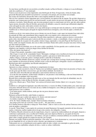 Às onze horas saía Ricardo de seu escritório, já melhor situado, na Rua do Rosário, e dirigia-se à casa da Relação,
onde dava audiência a 3ª vara municipal.
Tratava-se de um processo-crime importante; uma falsificação de firma. O negociante, vítima da fraude, tinha
procurado Ricardo para incumbi-lo de promover a acusação com energia, pois era mister um exemplo.
Por avanço dos honorários deixara-lhe sobre a mesa naquela manhã um conto de réis.
Não era este o primeiro cliente importante que o jovem paulista vira aparecer-lhe de repente. De um lado chegavam as
propostas, que exigiam para resolvê-las um jurisconsulto, ou pelo menos um provecto advogado. Do outro, minutas de
contratos e escrituras. Sentia Ricardo, que seu nome granjeava entre os comerciantes um favor, que não sabia explicar.
Agora mesmo, descendo a Rua do Ouvidor, perscrutava ele debalde a causa do conceito que subitamente adquirira
como advogado na corte, onde tantos existem e tão ilustres.
Não podia atribuir o fato ao seu mérito, ou à voga artificial que se arranja por meio de anúncios, e até de escândalos.
Também não se oferecera para advogado de alguma beneficência estrangeira, com o fim de captar a clientela dos
sócios.
Lembrava-se de ter visto muitos desses novos clientes em casa do Soares; e quis supor um instante fosse tudo efeito
da amizade de Fábio, que naturalmente falava naquela roda a seu respeito com o entusiasmo do costume.
Mas não tardava em repelir essa suposição. Ricardo tinha experiência e sabia que a palavra sincera e convencida é
pedra solta e não edifica neste país; é preciso pôr-lhe um comento: o medo, a comodidade, o lucro, a paixão, etc.
Quando, fatigado de excogitar em vão, punha o ânimo à larga, espraiando a vista pela Praça de São Francisco de
Paula, aonde saía naquele instante, deu com os olhos em Guida. Diante dele acabava de parar uma meia vitória, tirada
por duas mulas possantes.
O lacaio, saltando da almofada, em vez de correr a abrir a portinhola, foi tirar questão com o cocheiro de uma
diligência, que impedia a vitória de chegar à boca da Rua do Ouvidor.
- Psiu, olá, patrão, deu fundo aí?
- O largo é bem grande, respondeu o outro empoleirado.
- Não vê que é o carro do Sr. comendador Soares? Retorquiu o moleque com a insolência do lacaio de um milionário.
- É melhor que os outros?... Se tem muito dinheiro, guarde-o, que passa-se muito bem sem ele.
- Dobre a língua, sô atrevido, gritou o moleque pronto a saltar-lhe às bochechas.
D. Paulina e a filha debalde chamavam o pajem, receando que a rezinga desse em briga; Guida porém julgou que o
mais expedito era descerem ali mesmo, fazendo cessar a causa da altercação e obrigando o lacaio a acompanhá-las.
Reclinou para abrir a portinhola, mas Ricardo antecipara-se:
- É o Dr. Nunes, mamãe!
Apearam-se as duas senhoras e receberam os cumprimentos do moço.
- Ora estimei muito encontrá-lo, disse D. Paulina com sua habitual singeleza. Quero fazer um presente ao Soares; mas
ele não gosta que lhe dêem coisas de luxo, que não tenham utilidade. Incomoda-se!
- Acho-lhe razão! disse Ricardo por delicadeza e para mostrar interesse na conversa.
- E eu não lhe acho nenhuma, acudiu Guida voltando-se: um presente é uma lembrança, e não um fornecimento de
víveres, roupa ou qualquer outro necessário.
Ricardo fitou a moça para conhecer-lhe pelo rosto se fora sua intenção dar-lhe uma lição de urbanidade; mas ela
dobrava distraída o canto da Rua do Ouvidor, deixando sozinha a mãe.
- Disse-me o Bastos que a “Notre Dame” tem camisas de homem muito bonitas. Quero ver o seu gosto. Vamos, é
perto.
Lembrou-se o advogado da inquirição; mas tinha meia hora e o recurso do tílburi. Condescendeu, pois, tanto mais que
seria pouco delicado deixar ali só no meio da rua a mulher do banqueiro, sem a filha que desaparecera, e o pajem que
ainda grazinava com o conheiro.
- Com muito prazer, minha senhora, ainda que não me posso demorar muito.
- É um instante!
Entraram na Rua do Ouvidor, onde Guida os esperava.
- Há tanto tempo que o senhor não aparece, Sr. doutor; está mal conosco?
- As minhas ocupações, D. Paulina, não me permitem.
- O Sr. Dr. Nunes trabalha muito, mamãe! observou Guida voltando-se.
- Seu amigo gosta mais de se divertir. Como vai ele?... Ah! aqui estão as camisas.
E D. Paulina mostrou a Ricardo a vidraça do “Notre Dame”, onde se viam as caixas de camisas francesas com toda a
sorte de punhos e colarinhos.
A casa da “Notre Dame” é uma espécie de secretaria da moda fluminense; há naquele ministério do luxo diversas
seções, e diretorias, melhor regidas talvez do que a dos correios, dos telégrafos, e outras.
D. Paulina e Ricardo entraram na sala da roupa branca, lingerie; e apesar da condescendência do advogado, disposto a
conformar-se plenamente com a escolha de D. Paulina, para mais depressa libertar-se, um quarto de hora foi
consumido no cotejo, nas indecisões, e mil rodeios, com que as senhoras costumam deliberar em conselho de estado
pleno sobre a magna questão da compra de uma fita, por exemplo.
Durante esse tempo, Guida na próxima repartição, a das sedas, soierie, fazia desmoronar-se, a um aceno da ponteira
de seu chapelinho de sol, as rimas de caixas e pacotes, que atopetavam os armários.
Tinha prazer em ver se desdobrarem assim aquelas ondas de seda e veludo; em contemplar as galas da moda,
examinar as mais esplêndidas seduções do luxo, e sentir-se calma e indiferente.
 