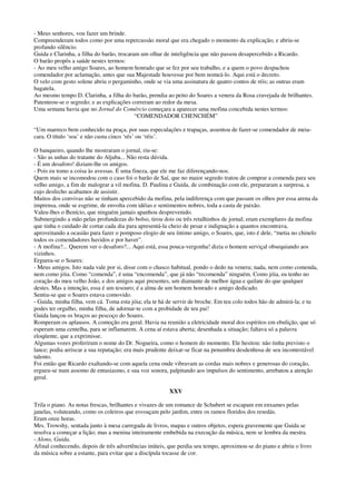 - Meus senhores, vou fazer um brinde.
Compreenderam todos como por uma repercussão moral que era chegado o momento da explicação; e abriu-se
profundo silêncio.
Guida e Clarinha, a filha do barão, trocaram um olhar de inteligência que não passou desapercebido a Ricardo.
O barão propôs a saúde nestes termos:
- Ao meu velho amigo Soares, ao homem honrado que se fez por seu trabalho, e a quem o povo despachou
comendador por aclamação, antes que sua Majestade houvesse por bem nomeá-lo. Aqui está o decreto.
O velo com gesto solene abriu o pergaminho, onde se via uma assinatura de quatro contos de réis; as outras eram
bagatela.
Ao mesmo tempo D. Clarinha, a filha do barão, prendia ao peito do Soares a venera da Rosa cravejada de brilhantes.
Patenteou-se o segredo; e as explicações correram ao redor da mesa.
Uma semana havia que no Jornal do Comércio começara a aparecer uma mofina concebida nestes termos:
“COMENDADOR CHENCHÉM”
“Um marreco bem conhecido na praça, por suas especulações e trapaças, assentou de fazer-se comendador de meia-
cara. O título ‘soa’ e não custa cinco ‘rés’ ou ‘réis’.
O banqueiro, quando lhe mostraram o jornal, riu-se:
- São as unhas do tratante do Aljuba... Não resta dúvida.
- É um desaforo! diziam-lhe os amigos.
- Pois eu tomo a coisa às avessas. É uma fineza, que ele me faz diferençando-nos.
Quem mais se incomodou com o caso foi o barão de Saí, que no maior segredo tratou de comprar a comenda para seu
velho amigo, a fim de malograr a vil mofina. D. Paulina e Guida, de combinação com ele, prepararam a surpresa, a
cujo desfecho acabamos de assistir.
Muitos dos convivas não se tinham apercebido da mofina, pela indiferença com que passam os olhos por essa arena da
imprensa, onde se esgrime, de envolta com idéias e sentimentos nobres, toda a casta de paixão.
Valeu-lhes o Benício, que ninguém jamais apanhou desprevenido.
Submergindo a mão pelas profundezas do bolso, tirou dois ou três retalhinhos de jornal; eram exemplares da mofina
que tinha o cuidado de cortar cada dia para apresentá-la cheio de pesar e indignação a quantos encontrava,
aproveitando a ocasião para fazer o pomposo elogio de seu íntimo amigo, o Soares, que, isto é dele, “metia no chinelo
todos os comendadores havidos e por haver”.
- A mofina?... Querem ver o desaforo?... Aqui está, essa pouca-vergonha! dizia o homem serviçal obsequiando aos
vizinhos.
Erguera-se o Soares:
- Meus amigos. Isto nada vale por si, disse com o chasco habitual, pondo o dedo na venera; nada, nem como comenda,
nem como jóia. Como “comenda”, é uma “encomenda”, que já não “recomenda” ninguém. Como jóia, eu tenho no
coração do meu velho João, e dos amigos aqui presentes, um diamante de melhor água e quilate do que qualquer
destes. Mas a intenção, essa é um tesouro; é a alma de um homem honrado e amigo dedicado.
Sentiu-se que o Soares estava comovido.
- Guida, minha filha, vem cá. Toma esta jóia; ela te há de servir de broche. Em teu colo todos hão de admirá-la; e tu
podes ter orgulho, minha filha, de adornar-te com a probidade de teu pai!
Guida lançou os braços ao pescoço do Soares.
Romperam os aplausos. A comoção era geral. Havia na reunião a eletricidade moral dos espíritos em ebulição, que só
esperam uma centelha, para se inflamarem. A cena aí estava aberta; desenhada a situação; faltava só a palavra
eloqüente, que a exprimisse.
Algumas vozes proferiram o nome do Dr. Nogueira, como o homem do momento. Ele hesitou: não tinha previsto o
lance; podia arriscar a sua reputação; era mais prudente deixar-se ficar na penumbra desdenhosa de seu incontestável
talento.
Foi então que Ricardo exaltando-se com aquela cena onde vibravam as cordas mais nobres e generosas do coração,
ergueu-se num assomo de entusiasmo, e sua voz sonora, palpitando aos impulsos do sentimento, arrebatou a atenção
geral.
XXV
Trila o piano. As notas frescas, brilhantes e vivazes de um romance de Schubert se escapam em enxames pelas
janelas, voluteando, como os coleiros que esvoaçam pelo jardim, entre os ramos floridos dos resedás.
Eram onze horas.
Mrs. Trowshy, sentada junto à mesa carregada de livros, mapas e outros objetos, espera gravemente que Guida se
resolva a começar a lição; mas a menina inteiramente embebida na execução da música, nem se lembra da mestra.
- Alons, Guida.
Afinal conhecendo, depois de três advertências inúteis, que perdia seu tempo, aproximou-se do piano e abriu o livro
da música sobre a estante, para evitar que a discípula tocasse de cor.
 