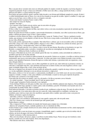 Mas o encanto desse vestuário não estava no delicado padrão do simples vestido de organdi, e na forma elegante e
original do penteado. O que a ornava era sobretudo o brilho suave dos olhos, a meiga auréola da fronte, o sorriso
delicioso dos lábios, e a graça inefável do gesto.
Essa beleza até agora mimosa, gentil e garrida, tinha trocado o seu lirismo pela brilhante epopéia do coração. Já não é
o colibri borboleteando entre as flores, ou o raio de luz irisando-se na gota de orvalho. Agora é a mulher; é o anjo, que
agita as asas de fogo, com os olhos no céu e a voragem a seus pés.
- Como estás bonita! exclamou Soares vendo a filha.
- Ela sempre foi! disse D. Paulina.
- Sempre; mas hoje!...
- Foi o passeio! disse Guida com um sorriso, que era um enlevo de graça.
- O passeio... repetiu o banqueiro. Não duvido.
E fitou o olhar vivo e perscrutador da filha, cujo enleio velou-a com uma encantadora expressão de melindre que lhe
dava um encanto irresistível.
Depois do jantar desceu Guida ao jardim, e percorrendo lentamente as alamedas, seus olhos acariciavam as flores, que
dantes a deleitavam apenas como as fitas e outros enfeites.
Lembrou-se da flor rústica da Tijuca, a que Ricardo dera o nome de “Sonhos d’ouro”. Havia o jardineiro trazido
mudas, que arranjara em um alegrete, ao lado da casa. Não tivera a moça ainda a curiosidade de ver a planta, depois
da sua volta a Botafogo.
Nessa tarde, porém, apertaram-lhe as saudades. Não tinha flores o arbusto, que só em novembro cobre-se de botões;
alisou-lhe a moça com a mão as folhas glabras, afagou-as com o olhar; e tamanha era a efusão de ternura, que teve
ímpetos de beijá-las, e arrancando uma, colou-a aos lábios ardentes.
Pungiu-lhe o coração uma dor viva e intensa, como o cravar de uma lâmina. Recordou-se da primeira vez que vira
Ricardo; e compreendeu então o arroubo e veemência de sua alma na contemplação da florinha agreste.
- Ele amava!... balbuciou Guida. Lembrava-se de Bela!...
E invejou a felicidade de sua rival, sem contudo querer-lhe mal. Ao contrário, sentia curiosidade de conhecê-la; e
acreditava que havia de Ter-lhe amizade.
Durante alguns dias viveu Guida no embevecimento de sua paixão. Sentava-se ao piano, e escolhia as músicas ternas e
sentimentais, que tocava com muita alma e expressão. As notas, que tantas vezes tinham ressoado a seus ouvidos
apenas como agradável harmonia, feriam-lhe agora as cordas mais íntimas, e percutiam todo seu organismo, como
uma vibração elétrica.
Outras vezes esquecia-se a cismar, com os olhos engolfados no azul do céu, onde rutilavam as primeiras estrelas; ou
enlevada a contemplar uma flor, cujos perfumes derramavam-se dentro d’alma com uma fragrância celeste e cujo
matiz aveludado afagava-lhe a vista, como um beijo da luz.
Não raro se tingiam esses devaneios de uma sombra de melancolia, quando o espírito da moça voltava-se para o futuro
e o via tão esplêndido submergir-se em um abismo inexorável, o impossível.
Mas amava, sentia-se viver no seu amor; e o pensamento, recolhendo-se a esse limbo suave de sua nova existência,
esquecia o mundo, o tempo, a sorte, para embeber-se de felicidade e exaurir-se nesse gozo supremo da paixão.
Foi Soares que a arrancou a esse longo êxtase.
Uma tarde que ela cismava no jardim, o pai viu-a da janela, e foi-lhe ao encontro com ar brincão:
- Ai, minha sonsinha!... Temos novidade, hem! E não me queres dizer?
- O quê, papai? perguntou Guida arrancada à sua cogitação.
- Como disfarça! Pediste um mês para escolher; mas creio que estes olhinhos andaram mais depressa. Nessa idade eles
pulam... Desconfiei logo; quando te vi pelos cantos, toda sorumbática, percebi. O bichinho está fazendo artes lá no
coraçãozinho da minha Guida. Não é verdade?
Estas palavras brincadas, e envoltas na ternura risonha do pai, retalharam a alma da moça. No meio do enlevo de seu
amor, quando não vivia senão desse afeto, por ele e para ele, vinha surpreendê-la a realidade e reclamar sua
existência, para votá-la ao mais atroz dos sacrifícios, que pode sofrer a mulher: para atá-la como a um poste de
infâmia, ao homem a quem ela despreza.
- Adivinhei, confessa. Tu já escolheste.
- Já, papai, disse com veemência; infelizmente já; mas aquele a quem amo, não me pode amar.
- Ora! fez o Soares com o sorriso de um homem que sabe quanto pode.
Guida abanou a cabeça:
- Não, é impossível! Todo o dinheiro do mundo não bastaria para comprar-me a felicidade.
- Quem é ele? perguntou Soares, sentindo apoderar-se de si o desânimo da filha.
Contou Guida ao pai a simples história de seu amor, botão que desabrochara recentemente em flor, ainda impregnado
de vivos perfumes.
- Estava resolvida a casar-me já para seu sossego e tranqüilidade, papai; a saudade, que eu teria de minha vida de
solteira, me havia de pagar com usura e felicidade de o ver contente.
- Guida! exclamou o velho enternecendo-se.
- Mas com esta afeição, não posso, papai; o sacrifício excede minhas forças. Parece-me que me insultaria a mim
mesma, casando-me com outro homem. Seria uma degradação...
- Não falemos mais disso, minha filha!
 