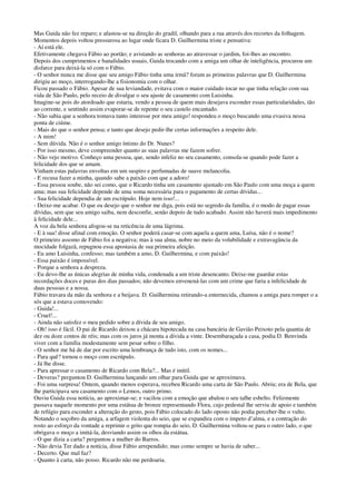 Mas Guida não fez reparo; e afastou-se na direção do gradil, olhando para a rua através dos recortes da folhagem.
Momentos depois voltou pressurosa ao lugar onde ficara D. Guilhermina triste e pensativa:
- Aí está ele.
Efetivamente chegava Fábio ao portão; e avistando as senhoras ao atravessar o jardim, foi-lhes ao encontro.
Depois dos cumprimentos e banalidades usuais, Guida trocando com a amiga um olhar de inteligência, procurou um
disfarce para deixá-la só com o Fábio.
- O senhor nunca me disse que seu amigo Fábio tinha uma irmã? foram as primeiras palavras que D. Guilhermina
dirigiu ao moço, interrogando-lhe a fisionomia com o olhar.
Ficou passado o Fábio. Apesar de sua leviandade, evitava com o maior cuidado tocar no que tinha relação com sua
vida de São Paulo, pelo receio de divulgar o seu ajuste de casamento com Luisinha.
Imagine-se pois do atordoado que estaria, vendo a pessoa de quem mais desejava esconder essas particularidades, tão
ao corrente, e sentindo assim evaporar-se de repente o seu castelo encantado.
- Não sabia que a senhora tomava tanto interesse por meu amigo! respondeu o moço buscando uma evasiva nessa
ponta de ciúme.
- Mais do que o senhor pensa; e tanto que desejo pedir-lhe certas informações a respeito dele.
- A mim!
- Sem dúvida. Não é o senhor amigo íntimo do Dr. Nunes?
- Por isso mesmo, deve compreender quanto as suas palavras me fazem sofrer.
- Não vejo motivo. Conheço uma pessoa, que, sendo infeliz no seu casamento, consola-se quando pode fazer a
felicidade dos que se amam.
Vinham estas palavras envoltas em um suspiro e perfumadas de suave melancolia.
- E recusa fazer a minha, quando sabe a paixão com que a adoro!
- Essa pessoa soube, não sei como, que o Ricardo tinha um casamento ajustado em São Paulo com uma moça a quem
ama; mas sua felicidade depende de uma soma necessária para o pagamento de certas dívidas...
- Sua felicidade dependia de um escrúpulo. Hoje nem isso!...
- Deixe-me acabar. O que eu desejo que o senhor me diga, pois está no segredo da família, é o modo de pagar essas
dívidas, sem que seu amigo saiba, nem desconfie, senão depois de tudo acabado. Assim não haverá mais impedimento
à felicidade dele...
A voz da bela senhora afogou-se na reticência de uma lágrima.
- E à sua! disse afinal com emoção. O senhor poderá casar-se com aquela a quem ama, Luísa, não é o nome?
O primeiro assomo de Fábio foi a negativa; mas à sua alma, nobre no meio da volubilidade e extravagância da
mocidade folgazã, repugnou essa apostasia de sua primeira afeição.
- Eu amo Luisinha, confesso; mas também a amo, D. Guilhermina, e com paixão!
- Essa paixão é impossível.
- Porque a senhora a despreza.
- Eu devo-lhe as únicas alegrias de minha vida, condenada a um triste desencanto. Deixe-me guardar estas
recordações doces e puras dos dias passados; não devemos envenená-las com um crime que faria a infelicidade de
duas pessoas e a nossa.
Fábio travara da mão da senhora e a beijava. D. Guilhermina retirando-a enternecida, chamou a amiga para romper o a
sós que a estava comovendo:
- Guida!...
- Cruel!...
- Ainda não satisfez o meu pedido sobre a dívida de seu amigo.
- Oh! isso é fácil. O pai de Ricardo deixou a chácara hipotecada na casa bancária de Gavião Peixoto pela quantia de
dez ou doze contos de réis; mas com os juros já monta a dívida a vinte. Desembaraçada a casa, podia D. Benvinda
viver com a família modestamente sem pesar sobre o filho.
- O senhor me há de dar por escrito uma lembrança de tudo isto, com os nomes...
- Para quê? tornou o moço com escrúpulo.
- Já lhe disse.
- Para apressar o casamento de Ricardo com Bela?... Mas é inútil.
- Deveras? perguntou D. Guilhermina lançando um olhar para Guida que se aproximava.
- Foi uma surpresa! Ontem, quando menos esperava, recebeu Ricardo uma carta de São Paulo. Abriu; era de Bela, que
lhe participava seu casamento com o Lemos, outro primo.
Ouviu Guida essa notícia, ao aproximar-se; e vacilou com a emoção que abalou o seu talhe esbelto. Felizmente
passava naquele momento por uma estátua de bronze representando Flora, cujo pedestal lhe serviu de apoio e também
de refúgio para esconder a alteração do gesto, pois Fábio colocado do lado oposto não podia perceber-lhe o vulto.
Notando o soçobro da amiga, a arfagem violenta do seio, que se expandira com o ímpeto d’alma, e a contração do
rosto ao esforço da vontade a reprimir o grito que rompia do seio, D. Guilhermina voltou-se para o outro lado, o que
obrigava o moço a imitá-la, desviando assim os olhos da estátua.
- O que dizia a carta? perguntou a mulher do Barros.
- Não devia Ter dado a notícia, disse Fábio arrependido; mas como sempre se havia de saber...
- Decerto. Que mal faz?
- Quanto à carta, não posso. Ricardo não me perdoaria.
 
