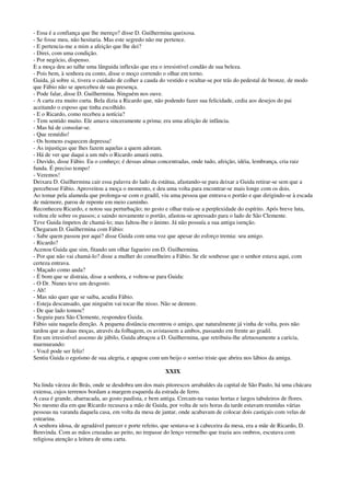 - Essa é a confiança que lhe mereço? disse D. Guilhermina queixosa.
- Se fosse meu, não hesitaria. Mas este segredo não me pertence.
- E pertencia-me a mim a afeição que lhe dei?
- Direi, com uma condição.
- Por negócio, dispenso.
E a moça deu ao talhe uma lânguida inflexão que era o irresistível condão de sua beleza.
- Pois bem, à senhora eu conto, disse o moço correndo o olhar em torno.
Guida, já sobre si, tivera o cuidado de colher a cauda do vestido e ocultar-se por trás do pedestal de bronze, de modo
que Fábio não se apercebeu de sua presença.
- Pode falar, disse D. Guilhermina. Ninguém nos ouve.
- A carta era muito curta. Bela dizia a Ricardo que, não podendo fazer sua felicidade, cedia aos desejos do pai
aceitando o esposo que tinha escolhido.
- E o Ricardo, como recebeu a notícia?
- Tem sentido muito. Ele amava sinceramente a prima; era uma afeição de infância.
- Mas há de consolar-se.
- Que remédio!
- Os homens esquecem depressa!
- As injustiças que lhes fazem aquelas a quem adoram.
- Há de ver que daqui a um mês o Ricardo amará outra.
- Duvido, disse Fábio. Eu o conheço; é dessas almas concentradas, onde tudo, afeição, idéia, lembrança, cria raiz
funda. É preciso tempo!
- Veremos!
Deixara D. Guilhermina cair essa palavra do lado da estátua, afastando-se para deixar a Guida retirar-se sem que a
percebesse Fábio. Aproveitou a moça o momento, e deu uma volta para encontrar-se mais longe com os dois.
Ao tomar pela alameda que prolonga-se com o gradil, viu uma pessoa que entrava o portão e que dirigindo-se à escada
de mármore, parou de repente em meio caminho.
Reconheceu Ricardo, e notou sua perturbação; no gesto e olhar traía-se a perplexidade do espírito. Após breve luta,
voltou ele sobre os passos; e saindo novamente o portão, afastou-se apressado para o lado de São Clemente.
Teve Guida ímpetos de chamá-lo; mas faltou-lhe o ânimo. Já não possuía a sua antiga isenção.
Chegaram D. Guilhermina com Fábio:
- Sabe quem passou por aqui? disse Guida com uma voz que apesar do esforço tremia: seu amigo.
- Ricardo?
Acenou Guida que sim, fitando um olhar fagueiro em D. Guilhermina.
- Por que não vai chamá-lo? disse a mulher do conselheiro a Fábio. Se ele soubesse que o senhor estava aqui, com
certeza entrava.
- Maçado como anda?
- É bom que se distraia, disse a senhora, e voltou-se para Guida:
- O Dr. Nunes teve um desgosto.
- Ah!
- Mas não quer que se saiba, acudiu Fábio.
- Esteja descansado, que ninguém vai tocar-lhe nisso. Não se demore.
- De que lado tomou?
- Seguiu para São Clemente, respondeu Guida.
Fábio saiu naquela direção. A pequena distância encontrou o amigo, que naturalmente já vinha de volta, pois não
tardou que as duas moças, através da folhagem, os avistassem a ambos, passando em frente ao gradil.
Em um irresistível assomo de júbilo, Guida abraçou a D. Guilhermina, que retribuiu-lhe afetuosamente a carícia,
murmurando:
- Você pode ser feliz!
Sentiu Guida o egoísmo de sua alegria, e apagou com um beijo o sorriso triste que abrira nos lábios da amiga.
XXIX
Na linda várzea do Brás, onde se desdobra um dos mais pitorescos arrabaldes da capital de São Paulo, há uma chácara
extensa, cujos terrenos bordam a margem esquerda da estrada de ferro.
A casa é grande, abarracada, ao gosto paulista, e bem antiga. Cercam-na vastas hortas e largos tabuleiros de flores.
No mesmo dia em que Ricardo recusava a mão de Guida, por volta de seis horas da tarde estavam reunidas várias
pessoas na varanda daquela casa, em volta da mesa de jantar, onde acabavam de colocar dois castiçais com velas de
estearina.
A senhora idosa, de agradável parecer e porte refeito, que sentava-se à cabeceira da mesa, era a mãe de Ricardo, D.
Benvinda. Com as mãos cruzadas ao peito, no trepasse do lenço vermelho que trazia aos ombros, escutava com
religiosa atenção a leitura de uma carta.
 
