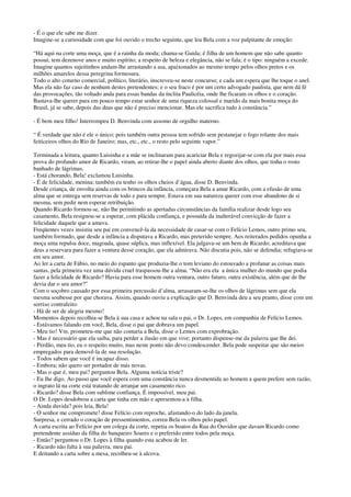 - É o que ele sabe me dizer.
Imagine-se a curiosidade com que foi ouvido o trecho seguinte, que leu Bela com a voz palpitante de emoção:
“Há aqui na corte uma moça, que é a rainha da moda; chama-se Guida; é filha de um homem que não sabe quanto
possui; tem dezenove anos e muito espírito; a respeito de beleza e elegância, não se fala; é o tipo: ninguém a excede.
Imagine quantos sujeitinhos andam-lhe arrastando a asa, apaixonados ao mesmo tempo pelos olhos pretos e os
milhões amarelos dessa peregrina formosura.
Todo o alto coturno comercial, político, literário, inscreveu-se neste concurso; e cada um espera que lhe toque o anel.
Mas ela não faz caso de nenhum destes pretendentes; e o seu fraco é por um certo advogado paulista, que nem dá fé
das provocações, tão voltado anda para essas bandas da ínclita Paulicéia, onde lhe ficaram os olhos e o coração.
Bastava-lhe querer para em pouco tempo estar senhor de uma riqueza colossal e marido da mais bonita moça do
Brasil, já se sabe, depois das duas que não é preciso mencionar. Mas ele sacrifica tudo à constância.”
- É bem meu filho! Interrompeu D. Benvinda com assomo de orgulho materno.
“ É verdade que não é ele o único; pois também outra pessoa tem sofrido sem pestanejar o fogo rolante dos mais
feiticeiros olhos do Rio de Janeiro; mas, etc., etc., o resto pelo seguinte vapor.”
Terminada a leitura, quanto Luisinha e a mãe se inclinaram para acariciar Bela e regozijar-se com ela por mais essa
prova do profundo amor de Ricardo, viram, ao retirar-lhe o papel ainda aberto diante dos olhos, que tinha o rosto
banhado de lágrimas.
- Está chorando, Bela! exclamou Luisinha.
- É de felicidade, menina; também eu tenho os olhos cheios d’água, disse D. Benvinda.
Desde criança, de envolta ainda com os brincos da infância, começara Bela a amar Ricardo, com a efusão de uma
alma que se entrega sem reservas de todo e para sempre. Estava em sua natureza querer com esse abandono de si
mesma, sem pedir nem esperar retribuição.
Quando Ricardo formou-se, não lhe permitindo as apertadas circunstâncias da família realizar desde logo seu
casamento, Bela resignou-se a esperar, com plácida confiança, e possuída da inalterável convicção de fazer a
felicidade daquele que a amava.
Freqüentes vezes insistiu seu pai em convencê-la da necessidade de casar-se com o Felício Lemos, outro primo seu,
também formado, que desde a infância a disputava a Ricardo, mas preterido sempre. Aos reiterados pedidos opunha a
moça uma repulsa doce, magoada, quase súplica, mas inflexível. Ela julgava-se um bem de Ricardo; acreditava que
deus a reservara para fazer a ventura desse coração, que ela admirava. Não discutia pois, não se defendia; refugiava-se
em seu amor.
Ao ler a carta de Fábio, no meio do espanto que produzia-lhe o tom leviano do estouvado a profanar as coisas mais
santas, pela primeira vez uma dúvida cruel traspassou-lhe a alma. “Não era ela a única mulher do mundo que podia
fazer a felicidade de Ricardo? Havia para esse homem outra ventura, outro futuro, outra existência, além que de lhe
devia dar o seu amor?”
Com o soçobro causado por essa primeira percussão d’alma, arrasaram-se-lhe os olhos de lágrimas sem que ela
mesma soubesse por que chorava. Assim, quando ouviu a explicação que D. Benvinda deu a seu pranto, disse com um
sorriso contrafeito:
- Há de ser de alegria mesmo!
Momentos depois recolhia-se Bela à sua casa e achou na sala o pai, o Dr. Lopes, em companhia de Felício Lemos.
- Estávamos falando em você, Bela, disse o pai que dobrava um papel.
- Meu tio! Vm. prometeu-me que não contaria a Bela, disse o Lemos com exprobração.
- Mas é necessário que ela saiba, para perder a ilusão em que vive; portanto dispense-me da palavra que lhe dei.
- Perdão, meu tio, eu o respeito muito, mas neste ponto não devo condescender. Bela pode suspeitar que são meios
empregados para demovê-la de sua resolução.
- Todos sabem que você é incapaz disso.
- Embora; não quero ser portador de más novas.
- Mas o que é, meu pai? perguntou Bela. Alguma notícia triste?
- Eu lhe digo. Ao passo que você espera com uma constância nunca desmentida ao homem a quem prefere sem razão,
o ingrato lá na corte está tratando de arranjar um casamento rico.
- Ricardo? disse Bela com sublime confiança. É impossível, meu pai.
O Dr. Lopes desdobrou a carta que tinha em mão e apresentou-a à filha.
- Ainda duvida? pois leia, Bela!
- O senhor me compromete! disse Felício com reproche, afastando-o do lado da janela.
Surpresa, e cerrado o coração de pressentimentos, correu Bela os olhos pelo papel.
A carta escrita ao Felício por um colega da corte, repetia os boatos da Rua do Ouvidor que davam Ricardo como
pretendente assíduo da filha do banqueiro Soares e o preferido entre todos pela moça.
- Então? perguntou o Dr. Lopes à filha quando esta acabou de ler.
- Ricardo não falta à sua palavra, meu pai.
E deitando a carta sobre a mesa, recolheu-se à alcova.
 
