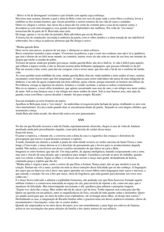 - Breve se há de desenganar! exclamou o pai irritado com aquela cega confiança.
Decorreu uma semana, durante a qual a alma de Bela, como um vaso de jaspe onde a custo filtra a essência, levou a
embeber-se dos acontecimentos, que vieram perturbar o sereno remanso da sua vida de amor e saudades.
Outra vez chegou o correio, mas nesse dia a moça não foi como de costume para a casa da tia esperar cartas; e
desculpou-se com uma enxaqueca, esse grande recurso diplomático das mulheres. Por volta de “ave-maria”
trouxeram-lhe da parte de D. Benvinda uma carta.
De longe, apenas a viu na mão do portador, Bela adivinhou que era de Ricardo.
À frouxa luz do crepúsculo, recostada à ombreira da janela, com os olhos úmidos e a alma tomada de um indefinível
sobressalto, leu a moça as palavras afetuosas que lhe dirigia o noivo.
“Minha querida Bela.
Deus ouviu suas preces, as preces de um anjo, e abençoou os meus esforços.
Breve estaremos reunidos e para sempre. Viveremos na pobreza, a que a sorte nos condena; mas não é só a opulência
que tem o direito de ser feliz neste mundo; ao contrário, muitas vezes ela não acha no meio de seu luxo um instante da
alegria que enche a casinha do pobre.
Teremos de passar ainda por grandes provanças, minha querida Bela; não devo iludi-la. A vida é difícil para aqueles
que trilham a áspera vereda, e não se deixam arrastar pelas brilhantes equipagens, que passam cobrindo-os de pó!
Não me assusta a luta; conto, para dar-me coragem, com o nosso amor, que tem sido e há de ser o conforto de minha
vida.
Às vezes perdido neste turbilhão da corte, minha querida Bela, têm-me vindo também a mim sonhos d’ouro, castelos
encantados como fazem todos que têm imaginação. A riqueza para certos indivíduos não passa de uma indigestão de
dinheiro, é na mão de quem compreende um dom sublime, quase celeste, porque transmite ao homem um influxo da
Providência: enxuga as lágrimas da miséria, fortalece a virtude vacilante, e anima os nobres cometimentos.
Mas eu os espanco, a esses silfos tentadores, que agitam sussurrando suas asas de ouro, e me refugio nos meus sonhos
de amor. Sob as tuas brancas asas, e me refugio nos meus sonhos de amor. Sob as tuas brancas asas, meu anjo da
guarda, estou com Deus; e posso desafiar o mundo. Sei para sempre. Ricardo.”
Soavam trindades na torre fronteira da matriz.
Ajoelhou-se Bela para rezar a “ave-maria”. As andorinhas esvoaçavam pela fachada da igreja, retalhando os ares com
vôos intermitentes. Já caía a noite quando duas se encontraram diante da janela, beijando-se com alegres chilidos, que
assustaram a moça.
Ainda Bela não tinha rezado, tão absorvida estava em seus pensamentos.
XXX
No dia em que Ricardo recusara a mão de Guida, espontaneamente oferecida, chegou à casa de volta de Andaraí,
atordoado ainda pelo procedimento singular, como pela decisão de caráter dessa moça.
Eram três horas.
O jantar o esperava, e durante ele, a conversa com a dona da casa e a tagarelice das crianças o distraíram da
preocupação que trazia e à qual desejava arrancar o espírito.
À tarde, fumando um charuto e sentado à janela do sótão donde avistava as verdes encostas de Santa Teresa e mais
longe o Corcovado, o moço deixou-se ir à discrição do pensamento que o levava para os acontecimentos daquela
manhã. Não tardou o envolvesse um desses castelos encantados de que falava na carta a Bela.
Imaginou-se outro homem, que não ele. Um moço pobre, de alguma inteligência, lutando corajosamente com a sorte,
mas sem o vínculo de uma afeição, que o prendesse para sempre. Caminhava curvado ao peso do trabalho, quando
uma voz celeste o chama. Ergue os olhos, e vê descer das nuvens a moça mais gentil, deslumbrante de beleza,
cintilando graça e espírito que lhe diz:
“Minha alma é virgem e pura, como o sorriso de que Deus a formou. Nunca amei; não sei que mistério é esse da
criação. Ensinai-me vós a amar; acordai em mim as doces emoções dessa felicidade que eu não conheço. A linguagem
dos anjos que eu falava no céu é doce; mas quero aprender em vossos lábios outra linguagem mais suave e maviosa, a
que entende o coração. Eu sou a flor que nasce, cheia de fragrância, que toda guardei para derramar em vosso seio:
colhei-me.”
E o moço ficava enlevado a admirar a esplêndida formosura, não podendo crer que Deus houvesse formado aquela
sublime criatura e a conservasse imaculada no regaço do céu, para enviá-la de repente a ele, como um anjo, que o
inundasse de felicidade. Mas interrompendo um instante o afã, ajoelhava para admirar a peregrina imagem.
“Erguei-vos, dizia-lhe a moça. Meu senhor não há de calcar o pó da terra. Tenho riquezas sem conta para dar-lhe.
Quero ser querida em um palácio, entre as magnificências do luxo, cercada de tudo quanto seduz e deslumbra. Quero
ser amada assim para que, no meio de todos esses esplendores, ele só busque meus olhos, só deseje meu sorriso.”
Desfraldando as asas, a imaginação de Ricardo bordou sobre o gracioso tema um desses arabescos orientais, cheios de
encantamentos e fascinações, como são os contos árabes.
Quando ele surpreendeu-se no meio desse devaneio, teve um remordimento; e para fugir aos enlevos da fantasia,
asilou-se nas recordações das puras afeições da família e dos santos amores de sua infância.
 