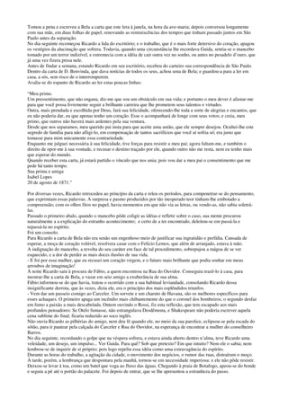 Tomou a pena e escreveu a Bela a carta que este lera à janela, na hora da ave-maria; depois conversou longamente
com sua mãe, em duas folhas de papel, renovando as reminiscências dos tempos que tinham passado juntos em São
Paulo antes da separação.
No dia seguinte recomeçou Ricardo a lida do escritório; e o trabalho, que é o mais forte detersivo do coração, apagou
os vestígios da alucinação que sofrera. Todavia, quando uma circunstância lhe recordava Guida, sentia-se o mancebo
tomado por um terror indizível, e estremecia com a idéia de cair outra vez no sonho, ou antes no pesadelo d’ouro, que
já uma vez fizera presa nele.
Antes de findar a semana, estando Ricardo em seu escritório, recebeu do carteiro sua correspondência de São Paulo.
Dentro da carta de D. Benvinda, que dava notícias de todos os seus, achou uma de Bela; e guardou-a para a ler em
casa, a sós, sem risco de o interromperem.
Avalia-se do espanto de Ricardo ao ler estas poucas linhas:
“Meu primo.
Um pressentimento, que não engana, diz-me que sou um obstáculo em sua vida; e portanto o meu dever é afastar-me
para que você possa livremente seguir a brilhante carreira que lhe prometem seus talentos e virtudes.
Outra, mais prendada e escolhida por Deus, fará sua felicidade, oferecendo-lhe toda a sorte de alegrias e encantos, que
eu não poderia dar, eu que apenas tenho um coração. Esse o acompanhará de longe com seus votos; e creia, meu
primo, que outros não haverá mais ardentes pela sua ventura.
Desde que nos separamos, meu querido pai insta para que aceite uma união, que ele sempre desejou. Ocultei-lhe este
segredo de família para não afligi-lo, em compensação de tantos sacrifícios que você aí sofria só; era justo que
tomasse para mim unicamente essa contrariedade.
Enquanto me julguei necessária à sua felicidade, tive forças para resistir a meu pai; agora faltam-me, e também o
direito de opor-me à sua vontade, e recusar o destino traçado por ele, quando outro não me resta, nem eu tenho mais
que esperar do mundo.
Quando receber esta carta, já estará partido o vínculo que nos unia; pois vou dar a meu pai o consentimento que me
pede há tanto tempo.
Sua prima e amiga
Isabel Lopes
20 de agosto de 1871.”
Por diversas vezes, Ricardo retrocedeu ao princípio da carta e releu os períodos, para compenetrar-se do pensamento,
que exprimiam essas palavras. A surpresa e pasmo produzidos por tão inesperado teor tinham-lhe embotado a
compreensão; com os olhos fitos no papel, havia momentos em que não via as letras, ou vendo-as, não sabia soletrá-
las.
Passado o primeiro abalo, quando o mancebo pôde coligir as idéias e refletir sobre o caso, sua mente procurou
naturalmente a a explicação do estranho acontecimento; e certo de a ter encontrado, deleitou-se em passá-la e
repassá-la no espírito.
Foi um consolo.
Para Ricardo a carta de Bela não era senão um engenhoso meio de justificar sua ingratidão e perfídia. Cansada de
esperar, a moça de coração volúvel, resolvera casar com o Felício Lemos, que além de arranjado, estava à mão.
A indignação do mancebo, a revolta do seu caráter em face de tal procedimento, sobrepujou a mágoa de se ver
esquecido, e a dor de perder as mais doces ilusões de sua vida.
- E foi por essa mulher, que eu recusei um coração virgem, e o futuro mais brilhante que podia sonhar em meus
arroubos de imaginação!
À noite Ricardo saiu à procura de Fábio, a quem encontrou na Rua do Ouvidor. Conseguiu trazê-lo à casa, para
mostrar-lhe a carta de Bela, e vazar em seio amigo a exuberância de sua alma.
Fábio informou-se do que havia, tratou o ocorrido com a sua habitual leviandade, consolando Ricardo dessa
insignificante derrota, que às vezes, dizia ele, era o princípio dos mais esplêndidos triunfos.
- Vem dar um passeio comigo ao Carceler. Um sorvete e um charuto de Havana, são os melhores específicos para
esses achaques. O primeiro apaga um incêndio mais chibantemente do que o coronel dos bombeiros; o segundo desfaz
em fumo a paixão a mais descabelada. Ontem ouvindo o Rossi, fiz esta reflexão, que tem escapado aos mais
profundos pensadores: Se Otelo fumasse, não estrangulava Desdêmona, e Shakespeare não poderia escrever aquela
cena sublime do final; ficaria reduzido ao soco inglês.
Não ouvia Ricardo as pilhérias do amigo, nem deu fé quando ele, no meio da sua parolice, eclipsou-se pela escada do
sótão, para ir pautear pela calçada do Carceler e Rua do Ouvidor, na esperança de encontrar a mulher do conselheiro
Barros.
No dia seguinte, recordando o golpe que na véspera sofrera, e estava ainda aberto dentro n’alma, teve Ricardo uma
veleidade, um desejo, um impulso... Ver Guida. Para quê? Sob que pretexto? Em que intuito? Nem ele o sabia; nem
lembrou-se de inquirir de si próprio; pois logo repeliu essa idéia como uma extravagância do espírito.
Durante as horas do trabalho, a agitação da cidade, o movimento dos negócios, o rumor das ruas, distraíram o moço.
À tarde, porém, a lembrança que despontara pela manhã, tornou-se em necessidade imperiosa: e ele não pôde resistir.
Deixou-se levar à toa, como um batel que voga ao fluxo das águas. Chegando à praia de Botafogo, apeou-se do bonde
e seguiu a pé até o portão do palacete. Foi depois de entrar, que se lhe apresentou a estranheza do passo.
 