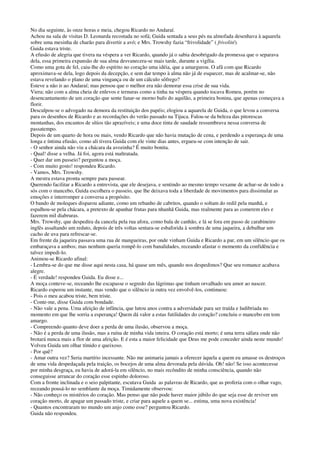 No dia seguinte, às onze horas e meia, chegou Ricardo no Andaraí.
Achou na sala de visitas D. Leonarda recostada no sofá; Guida sentada a seus pés na almofada desenhava à aquarela
sobre uma mesinha de charão para divertir a avó; e Mrs. Trowshy fazia “frivolidade” ( frivolité).
Guida estava triste.
A efusão de alegria que tivera na véspera a ver Ricardo, quando já o sabia desobrigado da promessa que o separava
dela, essa primeira expansão de sua alma desvanecera-se mais tarde, durante a vigília.
Como uma gota de fel, caiu-lhe do espírito no coração uma idéia, que a amargurou. O afã com que Ricardo
aproximava-se dela, logo depois da decepção, e sem dar tempo à alma não já de esquecer, mas de acalmar-se, não
estava revelando o plano de uma vingança ou de um cálculo sôfrego?
Esteve a não ir ao Andaraí; mas pensou que o melhor era não demorar essa crise de sua vida.
Viera; não com a alma cheia de enlevos e ternuras como a tinha na véspera quando tocava Romeu, porém no
desencantamento de um coração que sente fanar-se morno bafo do aquilão, a primeira bonina, que apenas começava a
florir.
Desculpou-se o advogado na demora da restituição dos papéis; elogiou a aquarela de Guida, o que levou a conversa
para os desenhos de Ricardo e as recordações do verão passado na Tijuca. Falou-se da beleza das pitorescas
montanhas, dos encantos de sítios tão aprazíveis; e uma doce tinta de saudade ressumbrava nessa conversa de
passatempo.
Depois de um quarto de hora ou mais, vendo Ricardo que não havia mutação de cena, e perdendo a esperança de uma
longa e íntima efusão, como ali tivera Guida com ele vinte dias antes, ergueu-se com intenção de sair.
- O senhor ainda não viu a chácara da avozinha? É muito bonita.
- Qual! disse a velha. Já foi, agora está maltratada.
- Quer dar um passeio? perguntou a moça.
- Com muito gosto! respondeu Ricardo.
- Vamos, Mrs. Trowshy.
A mestra estava pronta sempre para passear.
Querendo facilitar a Ricardo a entrevista, que ele desejava, e sentindo ao mesmo tempo vexame de achar-se de todo a
sós com o mancebo, Guida escolhera o passeio, que lhe deixava toda a liberdade de movimentos para dissimular as
emoções e interromper a conversa a propósito.
O bando de moleques disparou adiante, como um rebanho de cabritos, quando o soltam do redil pela manhã, e
espalhou-se pela chácara, a pretexto de apanhar frutas para nhanhã Guida, mas realmente para as comerem eles e
fazerem mil diabruras.
Mrs. Trowshy, que despedira da cancela pela rua afora, como bala de canhão, e lá se fora em passo de carabineiro
inglês assaltando um reduto, depois de três voltas sentara-se esbaforida à sombra de uma jaqueira, a debulhar um
cacho de uva para refrescar-se.
Em frente da jaqueira passava uma rua de mangueiras, por onde vinham Guida e Ricardo a par, em um silêncio que os
embaraçava a ambos; mas nenhum queria rompê-lo com banalidades, receando afastar o momento da confidência e
talvez impedi-lo.
Animou-se Ricardo afinal:
- Lembra-se do que me disse aqui nesta casa, há quase um mês, quando nos despedimos? Que seu romance acabava
alegre.
- É verdade! respondeu Guida. Eu disse e...
A moça conteve-se, receando lhe escapasse o segredo das lágrimas que tinham orvalhado seu amor ao nascer.
Ricardo esperou um instante, mas vendo que o silêncio ia outra vez envolvê-los, continuou:
- Pois o meu acabou triste, bem triste.
- Conte-me, disse Guida com bondade.
- Não vale a pena. Uma afeição de infância, que lutou anos contra a adversidade para ser traída e ludibriada no
momento em que lhe sorria a esperança! Quem dá valor a estas futilidades do coração? concluiu o mancebo em tom
amargo.
- Compreendo quanto deve doer a perda de uma ilusão, observou a moça.
- Não é a perda de uma ilusão, mas a ruína de minha vida inteira. O coração está morto; é uma terra sáfara onde não
brotará nunca mais a flor de uma afeição. E é esta a maior felicidade que Deus me pode conceder ainda neste mundo!
Volveu Guida um olhar tímido e queixoso.
- Por quê?
- Amar outra vez? Seria martírio incessante. Não me animaria jamais a oferecer àquela a quem eu amasse os destroços
de uma vida despedaçada pela traição, os bocejos de uma alma devorada pela dúvida. Oh! não! Se isso acontecesse
por minha desgraça, eu havia de adorá-la em silêncio, no mais recôndito de minha consciência, quando não
conseguisse arrancar do coração esse espinho doloroso.
Com a fronte inclinada e o seio palpitante, escutava Guida as palavras de Ricardo, que as proferia com o olhar vago,
receando pousá-lo no semblante da moça. Timidamente observou:
- Não conheço os mistérios do coração. Mas penso que não pode haver maior júbilo do que seja esse de reviver um
coração morto, de apagar um passado triste, e criar para aquele a quem se... estima, uma nova existência!
- Quantos encontraram no mundo um anjo como esse? perguntou Ricardo.
Guida não respondeu.
 