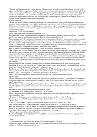 - Quando recebi a carta, que deu o golpe à minha vida, a princípio não pude entender. Pensei estar louco. Li e reli;
aquilo excedia minha compreensão. Enfim a certeza penetrou-me como um raio, e senti-me como arremessado do alto
de um rochedo, que me dilacerara a alma. Reneguei tudo quanto respeitava; descri das coisas mais santas; cheguei a
duvidar de minha mãe!... Era a vertigem; a dor veio depois, e atroz. Carecia de um coração amigo, com quem
desabafasse. Aqui só tinha Fábio; mas com ele era profanar a minha desgraça. Lembrei-me da senhora. Talvez não
devesse; mas acreditei que me havia de compreender.
- Não se enagnou.
- E, não sei por quê, tinha um pressentimento de que isso me havia de fazer bem: e fez. Estas poucas palavras que
trocamos restituíram a calma a meu espírito. Sentia vacilar-me a razão a modo de ébrio; parecia-me que a consciência
faltava-me, como a terra embaixo dos pés; e agora estou outra vez seguro de mim; perdi as ilusões e as crenças, mas
conservo a possessão do eu; já não receio que uma paixão ou um vício me arrebate na correnteza como às alforrecas,
que o mar lança à praia.
- Mostre-me a carta! murmurou Guida.
- Aqui a tem; eu a trouxe pensando que desejasse vê-la.
Recebeu Guida o papel com a mão trêmula, e procurou o abrigo de uma mangueira, cujo grosso tronco a escondia,
para ler sem despertar a curiosidade da mestra. Ricardo voltou-se para não vexá-la.
Estava a moça comovida e palpitante. Aquele momento ia decidir de seu destino; e era preciso que ela tivesse ainda
uma vez a energia de curvar a fortuna a seu império, e vencer ela mesma, de iniciativa própria, os obstáculos.
Sua alma superior compreendia agora o assomo confuso, obscuro, travado de hesitações e arrojos, que desde a véspera
impelia Ricardo para ela, sôfrego de abrir-lhe o coração. O fenômeno que o mancebo não podia bem discernir em sua
própria consciência, ela o penetrava com a luz pura de seu nobre coração.
Com as mãos apertadas ao seio para recalcar a efusão de seu júbilo, murmurou consigo:
- Ele me ama, sem o pensar. Quando viu-se livre, lembrou-se que nada o separava de mim. Mas eu sou rica e o mundo
não acredita que se possa amar uma mísera criatura de carne, de preferência a uma barra de ouro!... Ricardo duvidou
de si, ele mo disse há pouco; julgou-se arrastado para mim, não pelo afeto mas pelo interesse. Então, revoltando-se
contra si mesmo, em vex de me dizer: - “Sou livre, aceito” – ao contrário, procura cavar um abismo que o separe para
sempre de mim, a fim de não sucumbir à tentação. Não pode mais amar? Pertence à outra para sempre? Pois bem!
Assim é que eu o quero, para afastá-lo tanto desse pesadelo vivido sem mim, que não se lembre de ter jamais amado a
outra mulher.
Estes pensamentos não os alinhou Guida em palavras na mente, mas desenhavam-se como figuras de painel
iluminadas de repente por um jato de luz. Também não duraram senão o tempo de abrir a carta de Bela, que a moça
amarrotara entre as mãos, quando comprimira a arfagem do seio.
Leu Guida uma e duas vezes. Na Segunda, sua mão caiu-lhe desfalecida. Compreendera tudo: divisara naquele papel
mudo o pensamento de Bela como perscrutara pouco antes o segredo do advogado através de suas palavras confusas.
Dobrou a moça a carta enquanto se dominava e aproximou-se de Ricardo:
- Bela o ama, como eu pressinto que havia de amar, se Deus não me houvesse retirado sua graça.
- E esta carta?
- É uma sublime abnegação. Bela acreditou que era ela quem a condenava à pobreza e à obscuridade. Enganaram-na
certo, asseverando que o senhor tinha outra afeição; fez o que devia: renunciou à sua felicidade para não sacrificar
aquele a quem ama.
Ricardo abriu a carta que a moça lhe restituíra, e leu-a de novo. Ali estava a alma de Bela, a santidade daquele coração
em todo esplendor. Fora preciso que a palavra pura e nobre de Guida lhe dissipasse a névoa dos olhos para que ele
visse.
Erguendo os olhos, pousou-os brandamente no rosto de Guida.
- A senhora que lê no coração de Bela, inspire-me! Que devo fazer?
Guida voltou-se e colheu uma folha de avenca, nas fendas de um velho muro. Era um disfarce para ocultar o soluço
que rompia-lhe o seio.
- O seu dever. Bela espera a resposta; é ela que vai decidir de sua sorte. Vá, vá a São Paulo e...
Pareceu que a voz de Guida afogava-se num soluço. Ricardo olhou, e viu-a sorrindo acabar a frase:
- E seja feliz!
A moça foi ter com Mrs. Trowshy e instantes depois, terminado o passeio, retirava-se Ricardo.
- Ela não pode amar-me!... pensou o moço em caminho para a cidade. E eu... eu tenho medo de amá-la!
Dois dias depois partia o vapor de Santos. Ir a São Paulo, como lhe dissera Guida, foi idéia em que não se demorou o
ânimo do advogado; não o permitia o escritório, nem o estado de seu espírito. Resolveu porém escrever a Bela em
termos que a demovessem da suspeita de não ser amada, como o fora sempre.
- Serei eu quem me sacrifique à sua felicidade.
No momento de pôr a pena no papel corou: nunca poderia escrever o que não sentisse; não falou a linguagem do
coração, mas a da razão.
“Bela
A vida é uma coisa bem séria, que não se deve fazer tema de caprichos e arrufos.
Amamo-nos desde a infância, e juramos unir-nos para sempre. Pertencemo-nos pois um ao outro, e nada neste mundo
a não ser a violência pode jamais separar-nos.
 