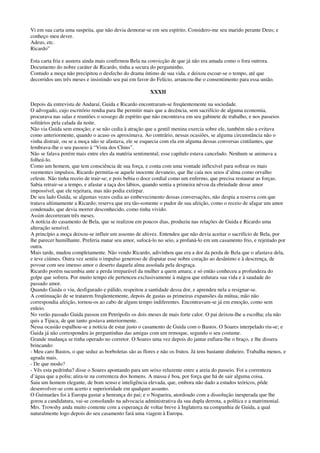 Vi em sua carta uma suspeita, que não devia demorar-se em seu espírito. Considero-me seu marido perante Deus; e
conheço meu dever.
Adeus, etc.
Ricardo”
Esta carta fria e austera ainda mais confirmou Bela na convicção de que já não era amada como o fora outrora.
Documento do nobre caráter de Ricardo, tinha a secura do pergaminho.
Contudo a moça não precipitou o desfecho do drama íntimo de sua vida, e deixou escoar-se o tempo, até que
decorridos uns três meses e insistindo seu pai em favor do Felício, arrancou-lhe o consentimento para essa união.
XXXII
Depois da entrevista de Andaraí, Guida e Ricardo encontraram-se freqüentemente na sociedade.
O advogado, cujo escritório rendia para lhe permitir mais que a decência, sem sacrifício de alguma economia,
procurava nas salas e reuniões o sossego de espírito que não encontrava em seu gabinete de trabalho, e nos passeios
solitários pela calada da noite.
Não via Guida sem emoção; e se não cedia à atração que a gentil menina exercia sobre ele, também não a evitava
como anteriormente, quando o acaso os aproximava. Ao contrário, nessas ocasiões, se alguma circunstância não o
vinha distrair, ou se a moça não se afastava, ele se esquecia com ela em alguma dessas conversas cintilantes, que
lembrava-lhe o seu passeio à “Vista dos Chins”.
Não se falava porém mais entre eles da matéria sentimental; esse capítulo estava cancelado. Nenhum se animava a
folheá-lo.
Como um homem, que tem consciência de sua força, e conta com uma vontade inflexível para sofrear os mais
veementes impulsos, Ricardo permitia-se aquele inocente devaneio, que lhe caía nos seios d’alma como orvalho
celeste. Não tinha receio de trair-se; e pois bebia o doce cordial como um enfermo, que precisa restaurar as forças.
Sabia retrair-se a tempo, e afastar a taça dos lábios, quando sentia a primeira névoa da ebriedade desse amor
impossível, que ele rejeitara, mas não podia extirpar.
De seu lado Guida, se algumas vezes cedia ao embevecimento dessas conversações, não despia a reserva com que
tratava ultimamente a Ricardo; reserva que era tão-somente o pudor de sua afeição, como o receio de afagar um amor
condenado, que devia morrer desconhecido, como tinha vivido.
Assim decorreram três meses.
A notícia do casamento de Bela, que se realizou em poucos dias, produziu nas relações de Guida e Ricardo uma
alteração sensível.
A princípio a moça deixou-se influir um assomo de altivez. Entendeu que não devia aceitar o sacrifício de Bela, por
lhe parecer humilhante. Preferia matar seu amor, sufocá-lo no seio, a profaná-lo em um casamento frio, e rejeitado por
outra.
Mais tarde, mudou completamente. Não vendo Ricardo, adivinhou que era a dor da perda de Bela que o afastava dela,
e teve ciúmes. Outra vez sentiu o impulso generoso de disputar esse nobre coração ao desânimo e à descrença, de
povoar com seu imenso amor o deserto daquela alma assolada pela desgraça.
Ricardo porém sucumbia ante a perda irreparável da mulher a quem amara; e só então conheceu a profundeza do
golpe que sofrera. Por muito tempo ele pertenceu exclusivamente à mágoa que enlutara sua vida e à saudade do
passado amor.
Quando Guida o viu, desfigurado e pálido, respeitou a santidade dessa dor, e aprendeu nela a resignar-se.
A continuação de se tratarem freqüentemente, depois de gastas as primeiras expansões da mútua, mão não
correspondia afeição, tornou-os ao cabo de algum tempo indiferentes. Encontravam-se já em emoção, como sem
enleio.
No verão passado Guida passou em Petrópolis os dois meses de mais forte calor. O pai deixou-lhe a escolha; ela não
quis a Tijuca, de que tanto gostava anteriormente.
Nessa ocasião espalhou-se a notícia de estar justo o casamento de Guida com o Bastos. O Soares interpelado riu-se; e
Guida já não correspondeu às perguntinhas das amigas com um remoque, segundo o seu costume.
Grande mudança se tinha operado no corretor. O Soares uma vez depois do jantar enfiara-lhe o braço, e lhe dissera
brincando:
- Meu caro Bastos, o que seduz as borboletas são as flores e não os frutos. Já tens bastante dinheiro. Trabalha menos, e
agrada mais.
- De que modo?
- Vês esta pedrinha? disse o Soares apontando para um seixo reluzente entre a areia do passeio. Foi a correnteza
d’água que a poliu; atira-te na correnteza dos homens. A massa é boa, por força que há de sair alguma coisa.
Saiu um homem elegante, de bom senso e inteligência elevada, que, embora não dado a estudos teóricos, pôde
desenvolver-se com acerto e superioridade em qualquer assunto.
O Guimarães foi à Europa gastar a henrança do pai; e o Nogueira, atordoado com a dissolução inesperada que lhe
gorou a candidatura, vai-se consolando na advocacia administrativa da sua dupla derrota, a política e a matrimonial.
Mrs. Trowshy anda muito contente com a esperança de voltar breve à Inglaterra na companhia de Guida, a qual
naturalmente logo depois do seu casamento fará uma viagem à Europa.
 