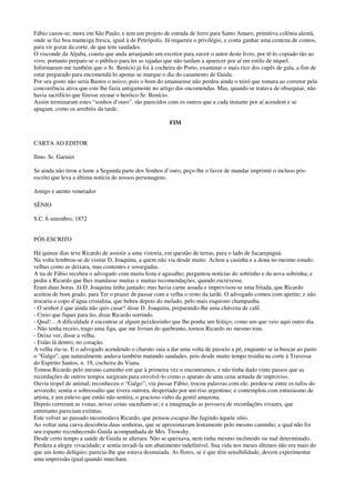 Fábio casou-se; mora em São Paulo, e tem um projeto de estrada de ferro para Santo Amaro, primitiva colônia alemã,
onde se faz boa manteiga fresca, igual à de Petrópolis. Já requereu o privilégio, e conta ganhar uma centena de contos,
para vir gozar da corte, de que tem saudades.
O visconde da Aljuba, consta que anda arranjando um escritor para zurzir o autor deste livro, por tê-lo copiado tão ao
vivo; portanto prepare-se o público para ler as rajadas que não tardam a aparecer por aí em estilo de níquel.
Informaram-me também que o Sr. Benício já foi à cocheira do Porto, examinar o mais rico dos cupês de gala, a fim de
estar preparado para encomendá-lo apenas se marque o dia do casamento de Guida.
Por seu gosto não seria Bastos o noivo; pois o bom do amanuense não perdeu ainda o teiró que tomara ao corretor pela
concorrência ativa que este lhe fazia antigamente no artigo das encomendas. Mas, quando se tratava de obsequiar, não
havia sacrifício que fizesse recuar o heróico Sr. Benício.
Assim terminaram estes “sonhos d’ouro”, tão parecidos com os outros que a cada instante por aí acendem e se
apagam, como os arrebóis da tarde.
FIM
CARTA AO EDITOR
Ilmo. Sr. Garnier
Se ainda não tirou a lume a Segunda parte dos Sonhos d’ouro, peço-lhe o favor de mandar imprimir o incluso pós-
escrito que leva a última notícia de nossos personagens.
Amigo e atento venerador
SÊNIO
S.C. 6 setembro, 1872
PÓS-ESCRITO
Há quinze dias teve Ricardo de assistir a uma vistoria, em questão de terras, para o lado de Jacarepaguá.
Na volta lembrou-se de visitar D. Joaquina, a quem não via desde muito. Achou a casinha e a dona no mesmo estado:
velhas como as deixara, mas contentes e sossegadas.
A tia de Fábio recebeu o advogado com muita festa e agasalho; perguntou notícias do sobrinho e da nova sobrinha; e
pediu a Ricardo que lhes mandasse muitas e muitas recomendações, quando escrevesse.
Eram duas horas. Já D. Joaquina tinha jantado; mas havia carne assada e improvisou-se uma fritada, que Ricardo
aceitou de bom grado, para Ter o prazer de passar com a velha o resto da tarde. O advogado comeu com apetite; e não
trocaria o copo d’água cristalina, que bebeu depois do melado, pelo mais esquisito champanha.
- O senhor é que ainda não quis casar? disse D. Joaquina, preparando-lhe uma chávena de café.
- Creio que fiquei para tio, disse Ricardo sorrindo.
- Qual!... A dificuldade é encontrar aí algum peixãozinho que lhe ponha um feitiço; como um que veio aqui outro dia.
- Não tenha receio, trago uma figa, que me livram do quebranto, tornou Ricardo no mesmo tom.
- Deixe ver, disse a velha.
- Estão lá dentro, no coração.
A velha riu-se. E o advogado acendendo o charuto saiu a dar uma volta de passeio a pé, enquanto se ia buscar ao pasto
o “Galgo”, que naturalmente andava também matando saudades, pois desde muito tempo residia na corte à Travessa
do Espírito Santos, n. 19, cocheira do Viana.
Tomou Ricardo pelo mesmo caminho em que à primeira vez o encontramos, e não tinha dado vinte passos que as
recordações de outros tempos surgiram para envolvê-lo como o aparato de uma cena armada de improviso.
Ouviu tropel de animal; reconheceu o “Galgo”; viu passar Fábio; trocou palavras com ele; perdeu-se entre os tufos do
arvoredo; sentiu o sobressalto que tivera outrora, despertado por um riso argentino; e contemplou com entusiasmo de
artista, e um enlevo que então não sentira, o gracioso vulto da gentil amazona.
Depois correram as vistas; novas cenas sucediam-se; e a imaginação as povoava de recordações vivazes, que
entretanto pareciam extintas.
Este volver ao passado incomodava Ricardo, que pensou escapar-lhe fugindo àquele sítio.
Ao voltar uma curva descobriu duas senhoras, que se aproximavam lentamente pelo mesmo caminho; e qual não foi
seu espanto reconhecendo Guida acompanhada de Mrs. Trowshy.
Desde certo tempo a saúde de Guida se alterara. Não se queixava, nem tinha mesmo incômodo ou mal determinado.
Perdera a alegre vivacidade; e sentia invadi-la um abatimento indefinível. Sua vida nos meses últimos não era mais do
que um lento delíquio; parecia-lhe que estava desmaiada. As flores, se é que têm sensibilidade, devem experimentar
uma impressão igual quando murcham.
 