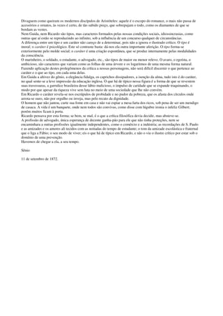 Divaguem como queiram os modernos discípulos de Aristóteles: aquele é o escopo do romance, o mais não passa de
acessórios e ornatos, às vezes é certo, de tão subido preço, que sobrepujam o todo, como os diamantes de que se
bordam as vestes.
Nem Guida, nem Ricardo são tipos, mas caracteres formados pelas nossas condições sociais, idiossincrasias, como
outras que aí estão se reproduzindo ao infinito, sob a influência de um concurso qualquer de circunstâncias.
A diferença entre um tipo e um caráter não careço de a determinar, pois não a ignora o ilustrado crítico. O tipo é
moral; o caráter é psicológico. Este só contraste basta: dá-nos ela outra importante aferição. O tipo forma-se
exteriormente pelo molde social; o caráter é uma criação espontânea, que se produz internamente pelas modalidades
da consciência.
O marinheiro, o soldado, o estudante, o advogado, etc., são tipos de maior ou menor relevo. O avaro, o egoísta, o
ambicioso, são caracteres que variam como as folhas de uma árvore e os logaritmos de uma mesma forma natural.
Fazendo aplicação destes prolegômenos da crítica a nossas personagens, não será difícil discernir o que pertence ao
caráter e o que ao tipo, em cada uma delas.
Em Guida a altivez do gênio, a elegância fidalga, os caprichos dissipadores, a isenção da alma, tudo isto é do caráter,
no qual sente-se a leve impressão da educação inglesa. O que há de típico nessa figura é a forma de que se revestem
suas travessuras, a garrulice brasileira desse lábio malicioso, o impulso de caridade que se expande traquinando, o
modo por que apesar da riqueza vive sem luta no meio de uma sociedade que lhe não convém.
Em Ricardo o caráter revela-se nos escrúpulos de probidade e no pudor da pobreza, que os afasta dos círculos onde
arrota-se ouro, não por orgulho ou inveja, mas pelo recato da dignidade.
O homem que não jantou, curte sua fome em casa e não vai espiar a mesa farta dos ricos, sob pena de ser um mendigo
de casaca. A vida é um banquete, onde nem todos são convivas, como disse com lúgubre ironia o infeliz Gilbert;
porém muitos ficam à porta.
Ricardo pensava por esta forma; se bem, se mal, é o que a crítica filosófica devia decidir, mas absteve-se.
A profissão de advogado, única esperança de decente ganha-pão para ele que não tinha proteções, nem se
encaminhara a outras profissões igualmente independentes, como o comércio e a indústria; as recordações de S. Paulo
e as amizades e os amores ali tecidos com as noitadas do tempo de estudante; o tom da amizade escolástica e fraternal
que o liga a Fábio; o seu modo de viver; eis o que há de típico em Ricardo, e não o viu o ilustre crítico por estar sob o
domínio de uma prevenção.
Havemos de chegar a ela, a seu tempo.
Sênio
11 de setembro de 1872.
 