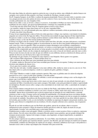 IV
Por entre duas linhas de cafezeiros aparecia a porta da casa; e em pé na soleira, uma velhinha de cabelos brancos em
carrapito, com vestido de chita amarelo e um lenço vermelho de Alcobaça, cruzado ao peito.
Era D. Joaquina Sampaio, tia de Fábio e senhora de pequena propriedade. Passava ela entre todos os parentes como
rica, porque possuía esses dois palmos de terra e uns três centavos. Com a sua rocinha, como ela lhe chamava, ia
vivendo, pobremente sim, mas tranqüila e feliz.
Tudo ali era velho: a casa, as árvores, a dona e os escravos. A mocidade só brilhava no renovo das plantas e no
semblante dos dois amigos, que passavam habitualmente o domingo em companhia da velha.
- Vocês hoje não têm muita fome! disse D. Joaquina apenas avistou os dois moços.
- Ao contrário, minha tia, tragos duas fomes em vez de uma, respondeu Fábio.
- Pois não parece. Já o sol está entrando pela casa, replicou a senhora mostrando a réstia no pavimento da sala.
- É tarde com efeito! disse Ricardo.
O moço levara maquinalmente a mão ao bolso do colete para tirar o relógio; mas reprimiu o movimento involuntário,
enquanto um sorriso triste lhe fugia dos lábios. Tivera há dias necessidade de pagar algumas dívidas impertinentes.
Era preciso vender o cavalo ou o relógio; preferiu desfazer-se deste último traste. Que lhe importava saber com
exatidão as horas, se elas não lhe traziam nenhuma felicidade?
O almoço era frugal como de costume. Café com leite muito bem feito, três pães, um para cada pessoa, e excelentes
bananas-maçãs. Todos os domingos punha-se invariavelmente no meio da mesa uma grande manteigueira de louça
azul, como era o resto do aparelho. Fábio nos primeiros tempos destampava sem cerimônia a manteigueira e
empastava a fatia; mas acabou-se a primeira porção e só restava a crosta ligeira que fica aderente às paredes da louça.
Ricardo fez-lhe compreender que não deviam se tornar pesados à excelente senhora, cuja hospitalidade era oferecida
de tão bom coração. Desde esse dia a tampa da manteigueira caiu como a lousa de um túmulo, para não mais se abrir.
Posta no meio da mesa ela não era mais do que um símbolo ou um emblema; atestava a decência do almoço, pois na
opinião da dona da casa não havia mesa capaz sem manteiga.
No domingo em que estamos, D. Joaquina fez uma surpresa a seus hóspedes. Havia quatro ovos quentes.
- Oh! exclamou Fábio alegremente. A Nanica brilhou desta vez.
- Estes sobraram de uma dúzia que estou guardando para tirar uma ninhada.
- É verdade, minha tia. Havemos de fazer uma sociedade para ficarmos ricos de repente. Conheço um americano que
inventou uma máquina de chocar ovos...
- Já sei; para tirar os pintos sem galinha.
- Ora! Isto não vale nada. A minha máquina é coisa mais sublime; olhe, minha tia: mete-se um ovo, um ovo só. Três
dias depois abre-se a porta da máquina, e enche-se a capoeira de galos, galinhas e frangos.
- Grandes?
- Pois então? Manda-se vender à cidade a primeira capoeira. Mas como as galinhas antes de saírem da máquina
puseram lá os ovos, e estes já estão feitos galinhas, é um não acabar!
A velha ria-se às gargalhadas das pilhérias do sobrinho; e assim iam temperando o almoço com o sal da alegria e do
prazer, que é sem dúvida o melhor adubo.
A ligação íntima e sincera que havia entre os dois moços era mais do que amizade, era uma afeição fraternal, que o
casamento de Fábio e Luisinha devia mais tarde consagrar. Pela idade, como pela gravidade do caráter e superioridade
de inteligência, Ricardo exercia sobre o amigo a doce autoridade de um irmão mais velho: a autoridade do exemplo e
do conselho.
Estas relações tinham começado havia seis anos na cidade de São Paulo, onde habitava Ricardo com sua família. No
ano em que o talentoso estudante ia concluir o seu curso e formar-se, Fábio, muito mais moço, matriculou-se na
faculdade. Apesar dessa circunstância que os devera separar logo no princípio de seu conhecimento, a amizade
estreitou-se entre os dois. O meigo sorriso de Luisinha foi naturalmente o fio dourado que teceu essa mútua afeição.
Havia três meses que Fábio se tinha formado. Para ele o prazer que sempre desperta esse dia no coração do estudante,
veio travado de saudades. Sua pobreza não lhe permitia realizar o voto mais querido de sua alma; tinha de separa-se
de Luisinha, para recolher à corte, ao seio da família. Ia trabalhar na esperança de adquirir uma posição modesta, mas
decente, para oferecer à companheira de sua existência. Os dois corações sofreram com a ausência, mas resignaram-
se.
Ricardo de seu lado reconhecera que em São Paulo não poderia, apesar de seu talento, obter os recursos
indispensáveis para assegurar o futuro da numerosa família que pesava sobre ele, depois da morte de seu pai.
Aproveitando a ocasião, veio com Fábio para a corte tentar fortuna.
Estabeleceram-se ambos como advogados. Obtido o escritório, posto o nome na porta e feitos os anúncios, esperaram
pelos clientes. Nos três meses decorridos conseguira Ricardo quatro causas gratuitas, que por grande obséquio lhe
arranjara um procurador. Apenas lá de tempos a tempos, uma inquirição, ou algum requerimento, ia ajudando a
compensar as despesas.
Os dois amigos suportavam sua pobreza nobremente. Às vezes Fábio, mais desabusado, sustentava umas idéias
materialistas, como aquelas que exprimira durante o passeio; mas Ricardo, que não transigia em matéria de escrúpulo
e honestidade, combatia tais aberrações do espírito de seu amigo, e destruía a influência nociva que o mal poderoso e
laureado exerce sobre as almas cuja têmpera não é bastante forte para resistir-lhe.
 