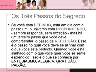 Os Três Passos do Segredo
• Se você está PEDINDO, está em dia com o
passo um; o universo está RESPONDENDO,
- sempre responde, sem exceção - mas há
um terceiro passo que você deve
compreender: o passo da RECEPÇÃO. Esse
é o passo no qual você deve se alinhar com
o que você está pedindo. Quando você está
alinhado com o que você quer você se sente
esplêndido. Isso é o que se conhece por
ENTUSIASMO, ALEGRIA, GRATIDÃO,
PAIXÃO.
 