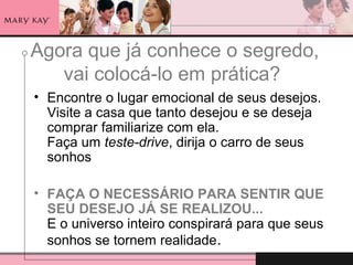 Agora que já conhece o segredo,
vai colocá-lo em prática?
• Encontre o lugar emocional de seus desejos.
Visite a casa que tanto desejou e se deseja
comprar familiarize com ela.
Faça um teste-drive, dirija o carro de seus
sonhos
• FAÇA O NECESSÁRIO PARA SENTIR QUE
SEU DESEJO JÁ SE REALIZOU...
E o universo inteiro conspirará para que seus
sonhos se tornem realidade.
 