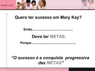 Quero ter sucesso em Mary Kay?
Então..............................................
Devo ter METAS.
Porque...................................................
“O sucesso é a conquista progressiva
das METAS”
 