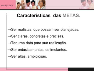 Características das METAS.
→Ser realistas, que possam ser planejadas.
→Ser claras, concretas e precisas.
→Ter uma data para sua realização.
→Ser entusiasmantes, estimulantes.
→Ser altas, ambiciosas.
 