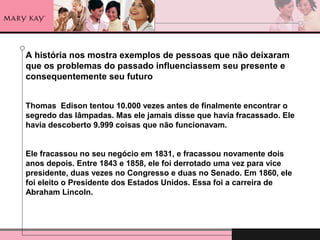 A história nos mostra exemplos de pessoas que não deixaram
que os problemas do passado influenciassem seu presente e
consequentemente seu futuro
Thomas Edison tentou 10.000 vezes antes de finalmente encontrar o
segredo das lâmpadas. Mas ele jamais disse que havia fracassado. Ele
havia descoberto 9.999 coisas que não funcionavam.
Ele fracassou no seu negócio em 1831, e fracassou novamente dois
anos depois. Entre 1843 e 1858, ele foi derrotado uma vez para vice
presidente, duas vezes no Congresso e duas no Senado. Em 1860, ele
foi eleito o Presidente dos Estados Unidos. Essa foi a carreira de
Abraham Lincoln.
 