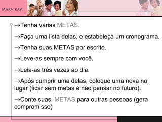 →Tenha várias METAS.
→Faça uma lista delas, e estabeleça um cronograma.
→Tenha suas METAS por escrito.
→Leve-as sempre com você.
→Leia-as três vezes ao dia.
→Após cumprir uma delas, coloque uma nova no
lugar (ficar sem metas é não pensar no futuro).
→Conte suas METAS para outras pessoas (gera
compromisso)
 