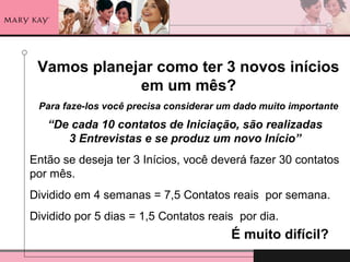 Vamos planejar como ter 3 novos inícios
em um mês?
Para faze-los você precisa considerar um dado muito importante
“De cada 10 contatos de Iniciação, são realizadas
3 Entrevistas e se produz um novo Início”
Então se deseja ter 3 Inícios, você deverá fazer 30 contatos
por mês.
Dividido em 4 semanas = 7,5 Contatos reais por semana.
Dividido por 5 dias = 1,5 Contatos reais por dia.
É muito difícil?
 