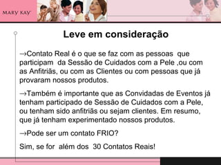Leve em consideração
→Contato Real é o que se faz com as pessoas que
participam da Sessão de Cuidados com a Pele ,ou com
as Anfitriãs, ou com as Clientes ou com pessoas que já
provaram nossos produtos.
→Também é importante que as Convidadas de Eventos já
tenham participado de Sessão de Cuidados com a Pele,
ou tenham sido anfitriãs ou sejam clientes. Em resumo,
que já tenham experimentado nossos produtos.
→Pode ser um contato FRIO?
Sim, se for além dos 30 Contatos Reais!
 