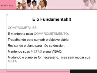 E o Fundamental!!!
COMPROMETA-SE.
E mantenha esse COMPROMETIMENTO.
Trabalhando para cumprir o objetivo diário.
Revisando o plano para não se desviar.
Mantendo suas METAS e sua VISÃO.
Mudando o plano se for necessário, mas sem mudar sua
META.
 