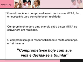 Quando você tem comprometimento com a sua META, faz
o necessário para converte-la em realidade.
Compromimento gera uma energia extra e sua META se
converterá em realidade.
O compromisso gera responsabilidade e muita confiança,
em si mesma.
“Comprometa-se hoje com sua
vida e decida-se a triunfar”
 