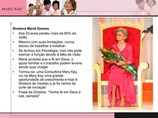Diretora Mariá Gomes
• Aos 33 anos perdeu mais de 80% da
visão.
• Mesmo com suas limitações, nunca
deixou de trabalhar e batalhar.
• Se formou em Psicologia, mas não pode
exercer a função devido à falta de visão
• Mariá acredita que a fé em Deus, o
apoio familiar e o trabalho podem levá-la
aonde quer chegar
• Tornou-se uma Consultora Mary Kay,
viu na Mary Kay uma grande
oportunidade de crescimento e hoje é
Diretora de Vendas e já foi rainha da
corte de iniciação
• Frase da Diretora: “Tenha fé em Deus e
lute, sempre!”
 
