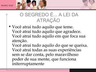 O SEGREDO É... A LEI DA
ATRAÇÃO
• Você atrai tudo aquilo que teme.
Você atrai tudo aquilo que agradece.
Você atrai tudo aquilo em que foca sua
atenção.
Você atrai tudo aquilo do que se queixa.
Você atrai todas as suas experiências
sem se dar conta, pelo maravilhoso
poder de sua mente, que funciona
initerruptamente
 