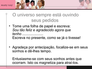 O universo sempre está ouvindo
seus pedidos
• Tome uma folha de papel e escreva:
Sou tão feliz e agradecido agora que
tenho .....................
Escreva no presente, como se já o tivesse!
• Agradeça por antecipação, focalize-se em seus
sonhos e dê-lhes tempo.
Entusiasme-se com seus sonhos antes que
ocorram. Isto os magnetiza para atraí-los.
 