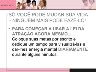 SÓ VOCÊ PODE MUDAR SUA VIDA
- NINGUÉM MAIS PODE FAZÊ-LO!
• PARA COMEÇAR A USAR A LEI DA
ATRAÇÃO AGORA MESMO...
Coloque suas metas por escrito e
dedique um tempo para visualizá-las e
dar-lhes energia mental DIARIAMENTE
durante alguns minutos.
 