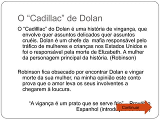 O “Cadillac” de Dolan
O “Cadilllac” do Dolan é uma história de vingança, que
 envolve quer assuntos delicados quer assuntos
 cruéis. Dolan é um chefe da mafia responsável pelo
 tráfico de mulheres e crianças nos Estados Unidos e
 foi o responsável pela morte de Elizabeth. A mulher
 da personagem principal da história. (Robinson)

Robinson fica obsecado por encontrar Dolan e vingar
 morte da sua mulher, na minha opinião este conto
 prova que o amor leva os seus involventes a
 chegarem à loucura.

    “A vigança é um prato que se serve frio” – Provébio
                                           Continuar
                       Espanhol (introdução do conto)
 