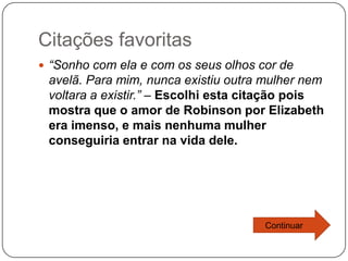 Citações favoritas
 “Sonho com ela e com os seus olhos cor de
 avelã. Para mim, nunca existiu outra mulher nem
 voltara a existir.” – Escolhi esta citação pois
 mostra que o amor de Robinson por Elizabeth
 era imenso, e mais nenhuma mulher
 conseguiria entrar na vida dele.




                                      Continuar
 