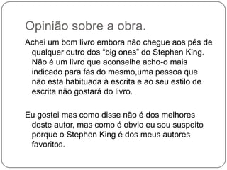 Opinião sobre a obra.
Achei um bom livro embora não chegue aos pés de
 qualquer outro dos “big ones” do Stephen King.
 Não é um livro que aconselhe acho-o mais
 indicado para fãs do mesmo,uma pessoa que
 não esta habituada à escrita e ao seu estilo de
 escrita não gostará do livro.

Eu gostei mas como disse não é dos melhores
 deste autor, mas como é obvio eu sou suspeito
 porque o Stephen King é dos meus autores
 favoritos.
 