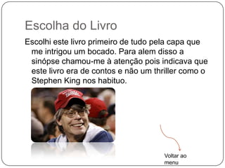 Escolha do Livro
Escolhi este livro primeiro de tudo pela capa que
 me intrigou um bocado. Para alem disso a
 sinópse chamou-me à atenção pois indicava que
 este livro era de contos e não um thriller como o
 Stephen King nos habituo.




                                      Voltar ao
                                      menu
 